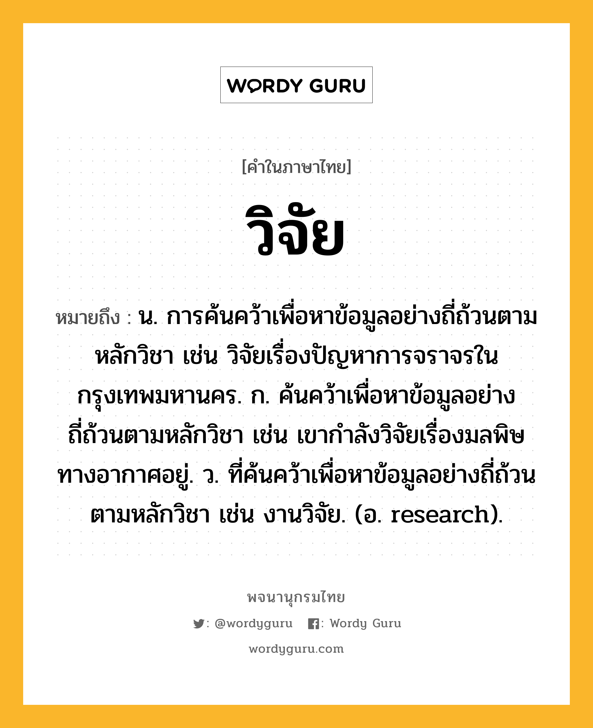 วิจัย ความหมาย หมายถึงอะไร?, คำในภาษาไทย วิจัย หมายถึง น. การค้นคว้าเพื่อหาข้อมูลอย่างถี่ถ้วนตามหลักวิชา เช่น วิจัยเรื่องปัญหาการจราจรในกรุงเทพมหานคร. ก. ค้นคว้าเพื่อหาข้อมูลอย่างถี่ถ้วนตามหลักวิชา เช่น เขากำลังวิจัยเรื่องมลพิษทางอากาศอยู่. ว. ที่ค้นคว้าเพื่อหาข้อมูลอย่างถี่ถ้วนตามหลักวิชา เช่น งานวิจัย. (อ. research).