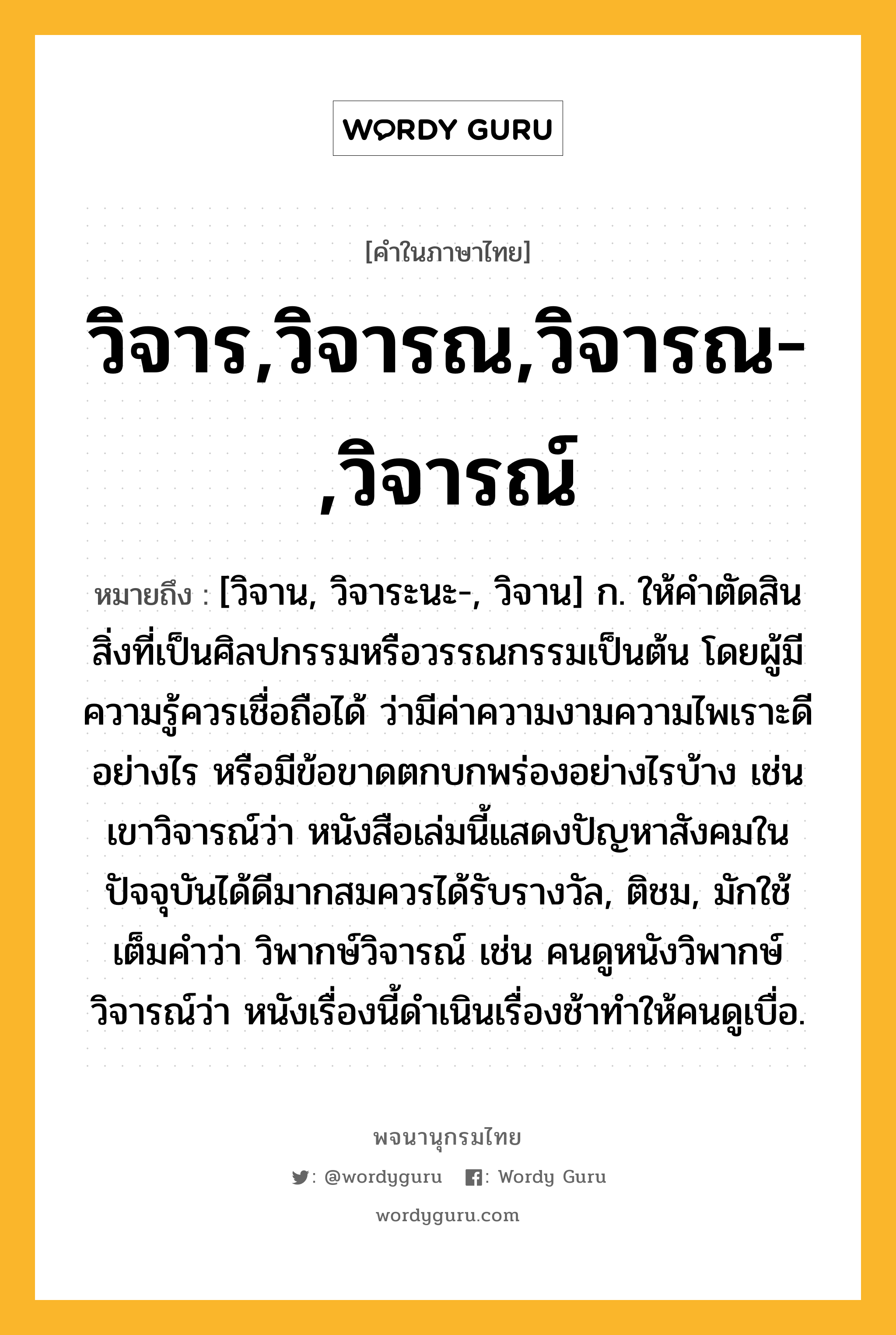 วิจาร,วิจารณ,วิจารณ-,วิจารณ์ ความหมาย หมายถึงอะไร?, คำในภาษาไทย วิจาร,วิจารณ,วิจารณ-,วิจารณ์ หมายถึง [วิจาน, วิจาระนะ-, วิจาน] ก. ให้คําตัดสินสิ่งที่เป็นศิลปกรรมหรือวรรณกรรมเป็นต้น โดยผู้มีความรู้ควรเชื่อถือได้ ว่ามีค่าความงามความไพเราะดีอย่างไร หรือมีข้อขาดตกบกพร่องอย่างไรบ้าง เช่น เขาวิจารณ์ว่า หนังสือเล่มนี้แสดงปัญหาสังคมในปัจจุบันได้ดีมากสมควรได้รับรางวัล, ติชม, มักใช้เต็มคำว่า วิพากษ์วิจารณ์ เช่น คนดูหนังวิพากษ์วิจารณ์ว่า หนังเรื่องนี้ดำเนินเรื่องช้าทำให้คนดูเบื่อ.