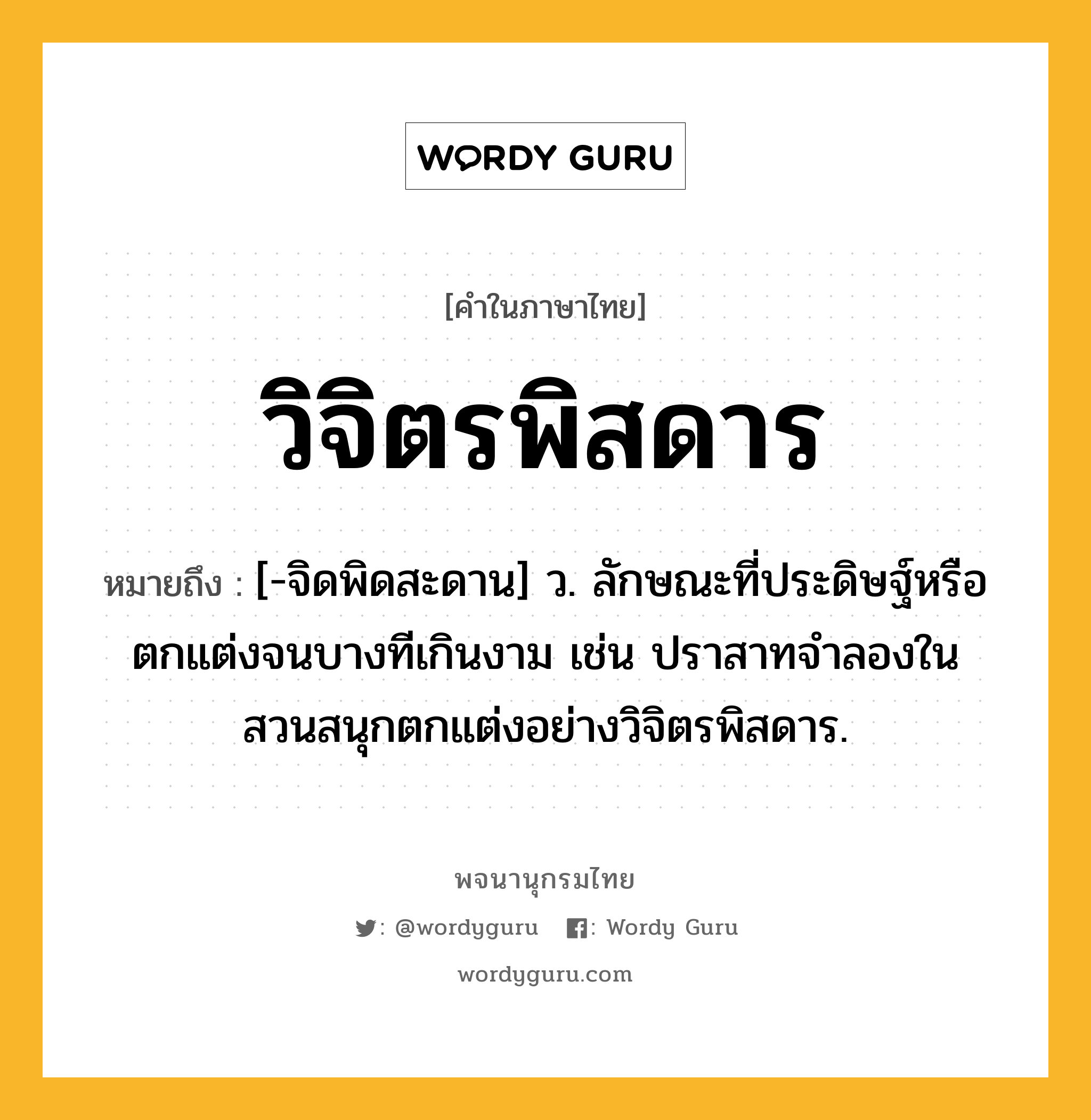 วิจิตรพิสดาร ความหมาย หมายถึงอะไร?, คำในภาษาไทย วิจิตรพิสดาร หมายถึง [-จิดพิดสะดาน] ว. ลักษณะที่ประดิษฐ์หรือตกแต่งจนบางทีเกินงาม เช่น ปราสาทจำลองในสวนสนุกตกแต่งอย่างวิจิตรพิสดาร.