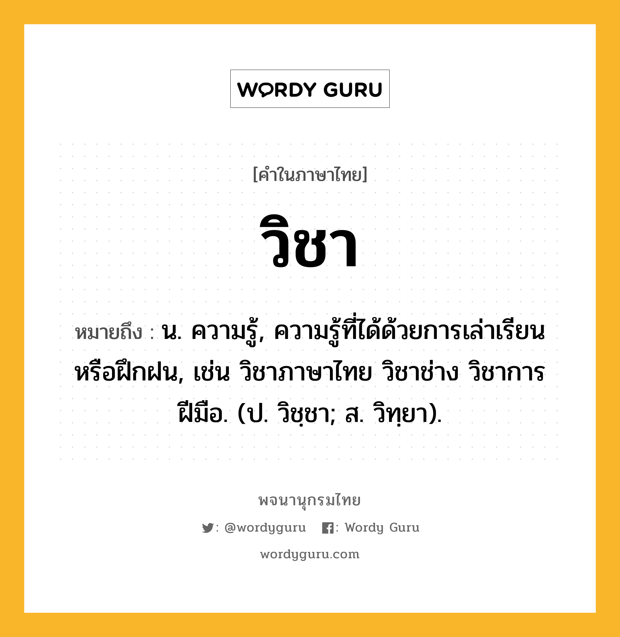 วิชา ความหมาย หมายถึงอะไร?, คำในภาษาไทย วิชา หมายถึง น. ความรู้, ความรู้ที่ได้ด้วยการเล่าเรียนหรือฝึกฝน, เช่น วิชาภาษาไทย วิชาช่าง วิชาการฝีมือ. (ป. วิชฺชา; ส. วิทฺยา).