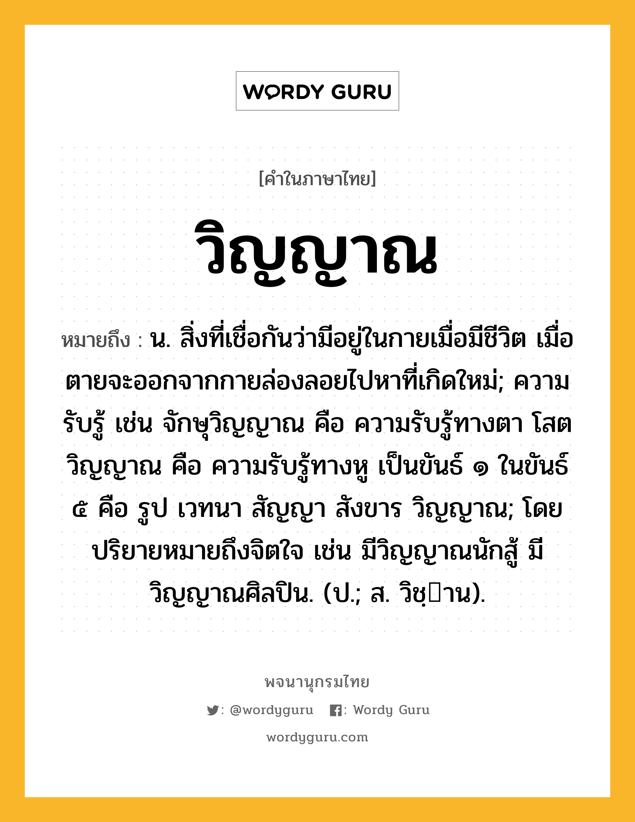 วิญญาณ ความหมาย หมายถึงอะไร?, คำในภาษาไทย วิญญาณ หมายถึง น. สิ่งที่เชื่อกันว่ามีอยู่ในกายเมื่อมีชีวิต เมื่อตายจะออกจากกายล่องลอยไปหาที่เกิดใหม่; ความรับรู้ เช่น จักษุวิญญาณ คือ ความรับรู้ทางตา โสตวิญญาณ คือ ความรับรู้ทางหู เป็นขันธ์ ๑ ในขันธ์ ๕ คือ รูป เวทนา สัญญา สังขาร วิญญาณ; โดยปริยายหมายถึงจิตใจ เช่น มีวิญญาณนักสู้ มีวิญญาณศิลปิน. (ป.; ส. วิชฺาน).