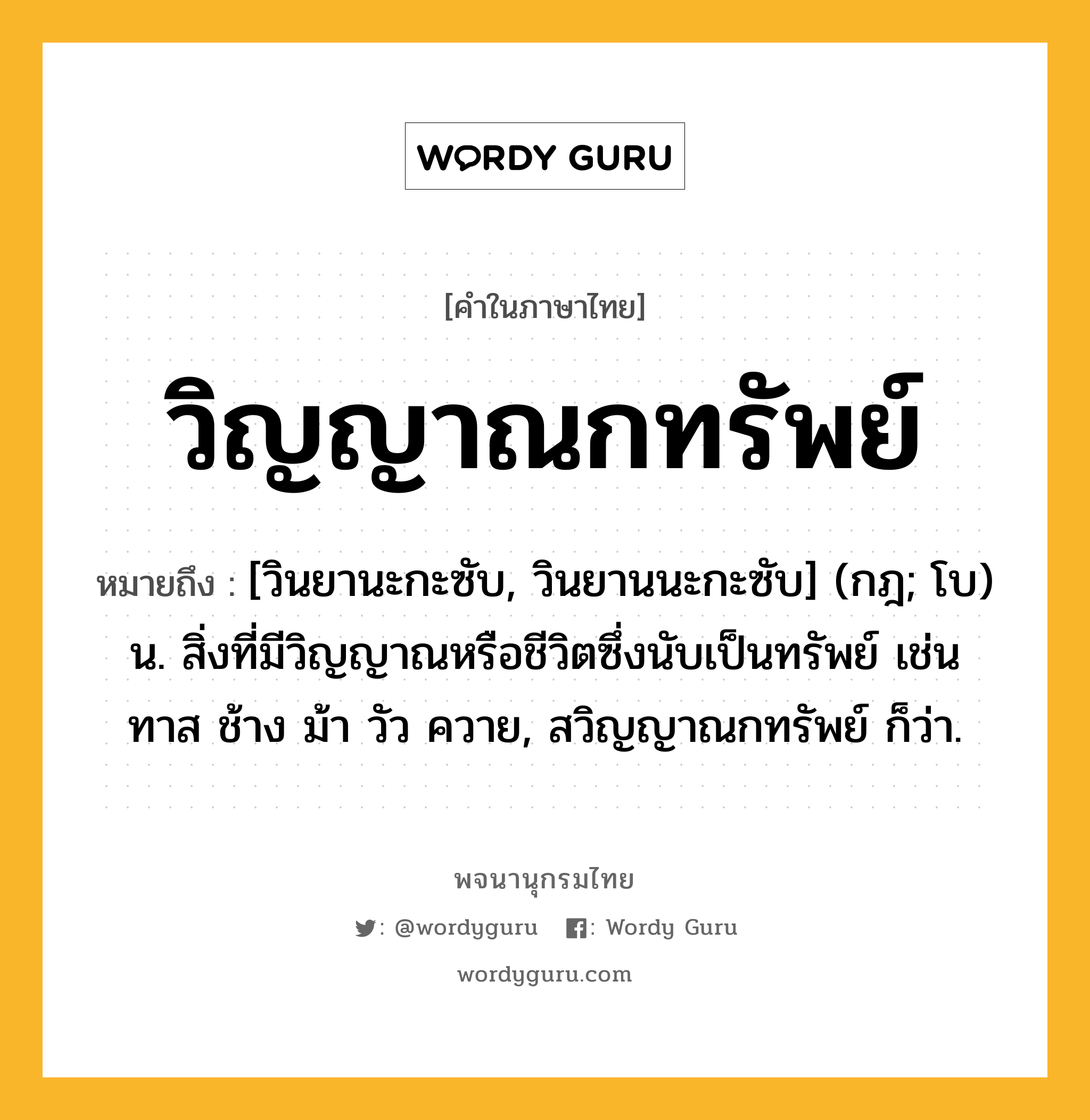 วิญญาณกทรัพย์ ความหมาย หมายถึงอะไร?, คำในภาษาไทย วิญญาณกทรัพย์ หมายถึง [วินยานะกะซับ, วินยานนะกะซับ] (กฎ; โบ) น. สิ่งที่มีวิญญาณหรือชีวิตซึ่งนับเป็นทรัพย์ เช่น ทาส ช้าง ม้า วัว ควาย, สวิญญาณกทรัพย์ ก็ว่า.