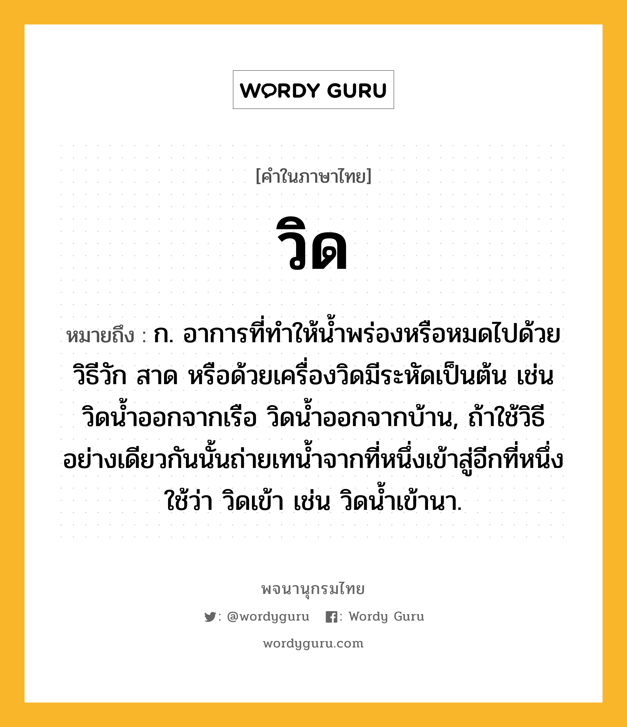 วิด ความหมาย หมายถึงอะไร?, คำในภาษาไทย วิด หมายถึง ก. อาการที่ทําให้นํ้าพร่องหรือหมดไปด้วยวิธีวัก สาด หรือด้วยเครื่องวิดมีระหัดเป็นต้น เช่น วิดน้ำออกจากเรือ วิดน้ำออกจากบ้าน, ถ้าใช้วิธีอย่างเดียวกันนั้นถ่ายเทนํ้าจากที่หนึ่งเข้าสู่อีกที่หนึ่ง ใช้ว่า วิดเข้า เช่น วิดนํ้าเข้านา.