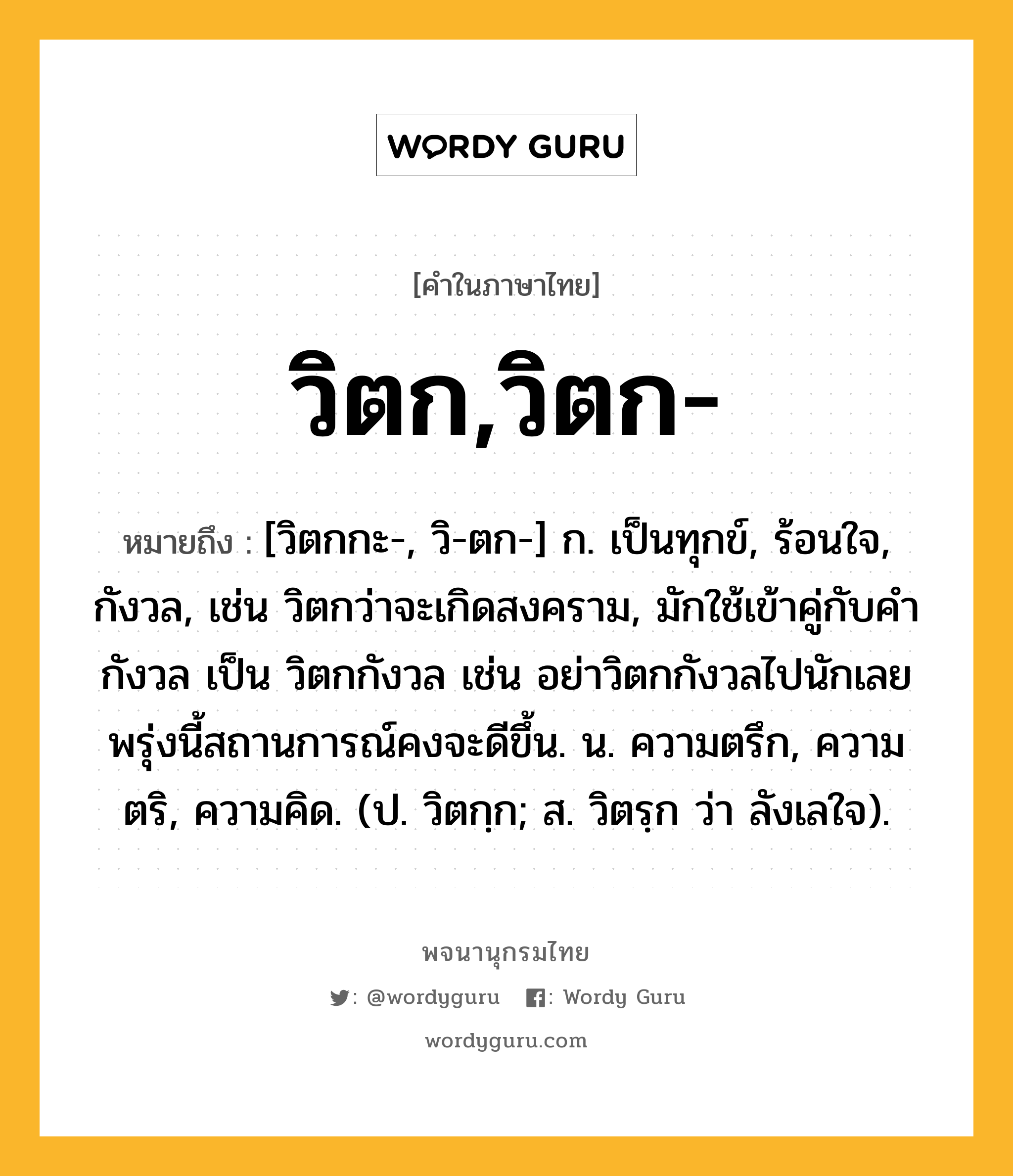 วิตก,วิตก- ความหมาย หมายถึงอะไร?, คำในภาษาไทย วิตก,วิตก- หมายถึง [วิตกกะ-, วิ-ตก-] ก. เป็นทุกข์, ร้อนใจ, กังวล, เช่น วิตกว่าจะเกิดสงคราม, มักใช้เข้าคู่กับคำกังวล เป็น วิตกกังวล เช่น อย่าวิตกกังวลไปนักเลยพรุ่งนี้สถานการณ์คงจะดีขึ้น. น. ความตรึก, ความตริ, ความคิด. (ป. วิตกฺก; ส. วิตรฺก ว่า ลังเลใจ).