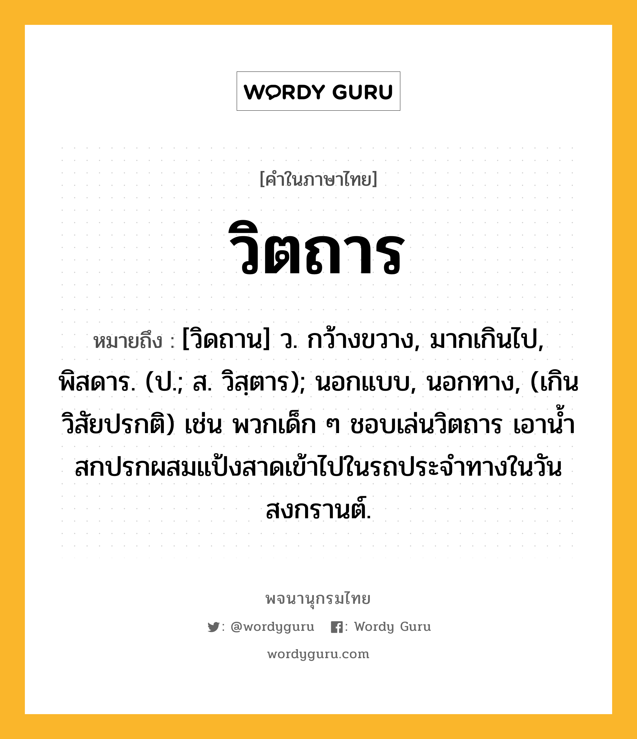 วิตถาร ความหมาย หมายถึงอะไร?, คำในภาษาไทย วิตถาร หมายถึง [วิดถาน] ว. กว้างขวาง, มากเกินไป, พิสดาร. (ป.; ส. วิสฺตาร); นอกแบบ, นอกทาง, (เกินวิสัยปรกติ) เช่น พวกเด็ก ๆ ชอบเล่นวิตถาร เอาน้ำสกปรกผสมแป้งสาดเข้าไปในรถประจำทางในวันสงกรานต์.