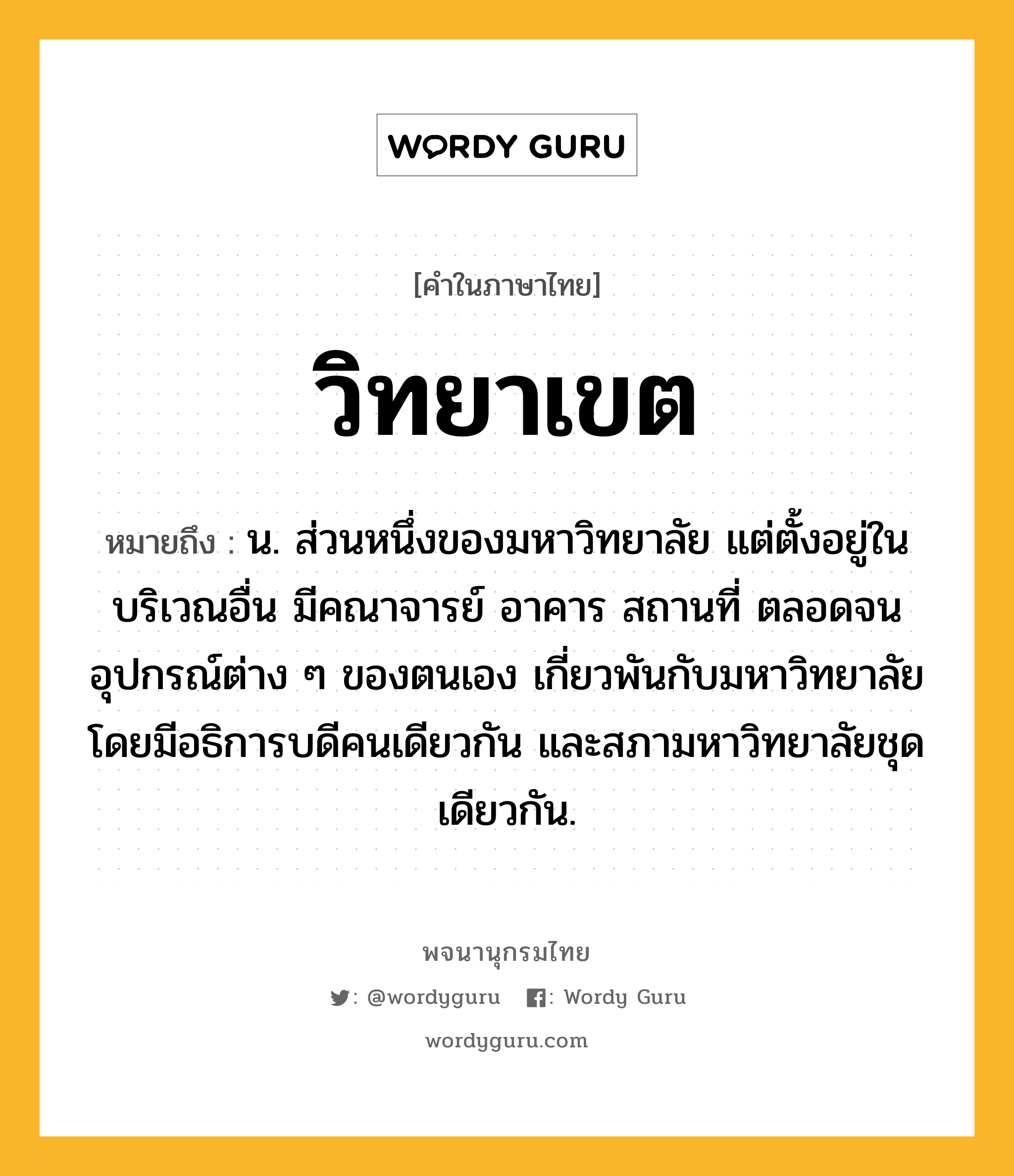 วิทยาเขต ความหมาย หมายถึงอะไร?, คำในภาษาไทย วิทยาเขต หมายถึง น. ส่วนหนึ่งของมหาวิทยาลัย แต่ตั้งอยู่ในบริเวณอื่น มีคณาจารย์ อาคาร สถานที่ ตลอดจนอุปกรณ์ต่าง ๆ ของตนเอง เกี่ยวพันกับมหาวิทยาลัยโดยมีอธิการบดีคนเดียวกัน และสภามหาวิทยาลัยชุดเดียวกัน.