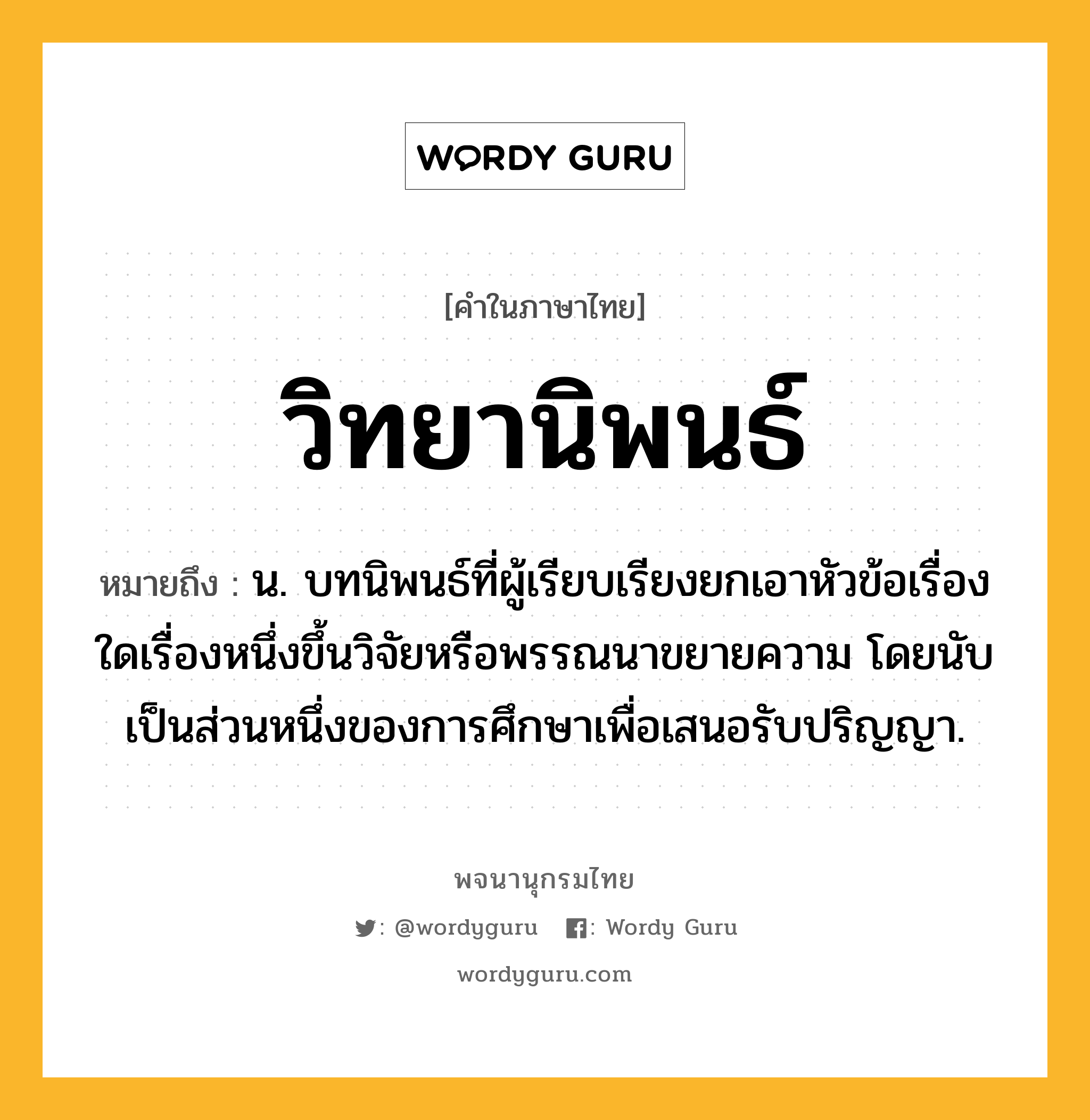 วิทยานิพนธ์ ความหมาย หมายถึงอะไร?, คำในภาษาไทย วิทยานิพนธ์ หมายถึง น. บทนิพนธ์ที่ผู้เรียบเรียงยกเอาหัวข้อเรื่องใดเรื่องหนึ่งขึ้นวิจัยหรือพรรณนาขยายความ โดยนับเป็นส่วนหนึ่งของการศึกษาเพื่อเสนอรับปริญญา.