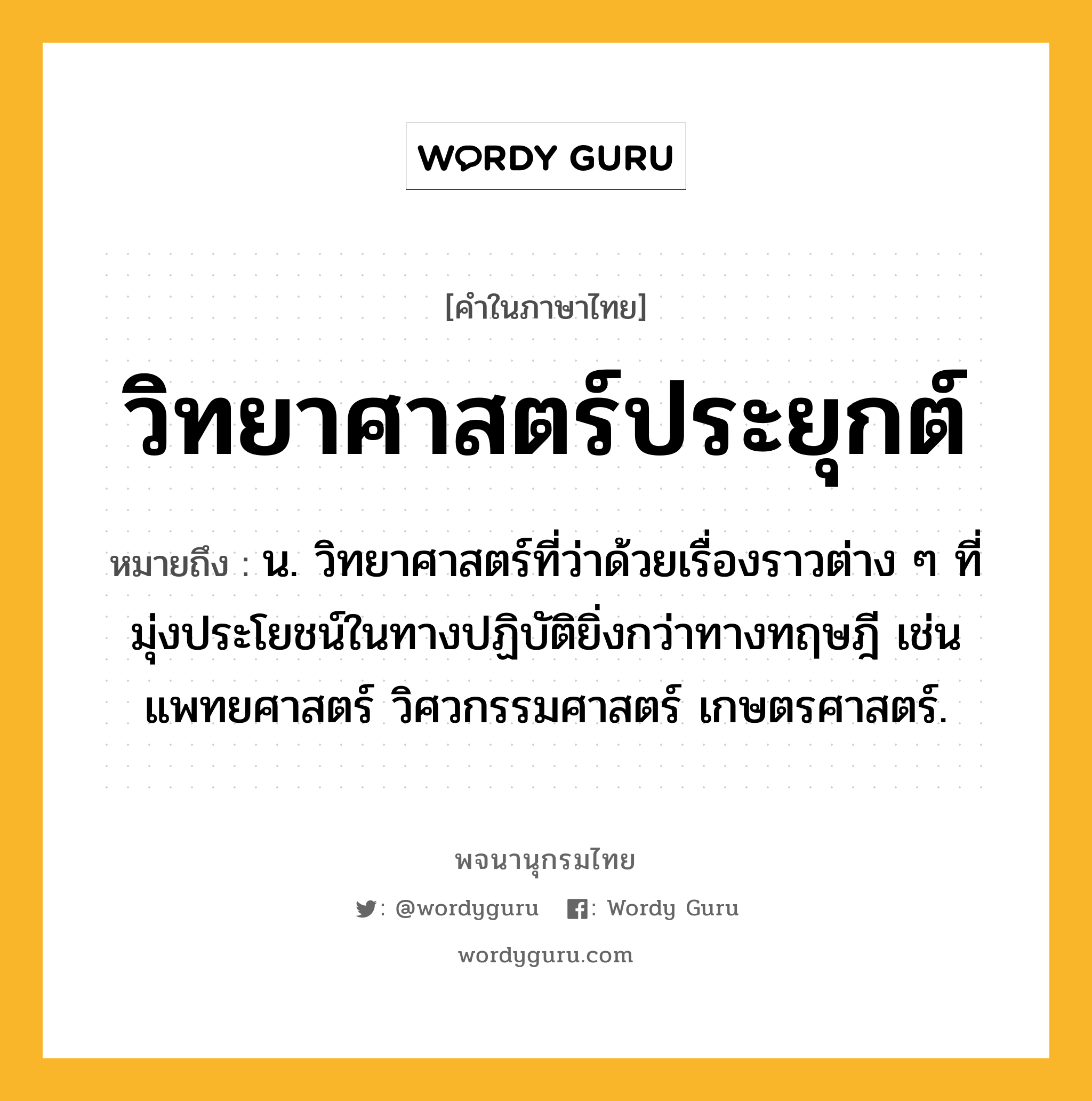 วิทยาศาสตร์ประยุกต์ ความหมาย หมายถึงอะไร?, คำในภาษาไทย วิทยาศาสตร์ประยุกต์ หมายถึง น. วิทยาศาสตร์ที่ว่าด้วยเรื่องราวต่าง ๆ ที่มุ่งประโยชน์ในทางปฏิบัติยิ่งกว่าทางทฤษฎี เช่น แพทยศาสตร์ วิศวกรรมศาสตร์ เกษตรศาสตร์.