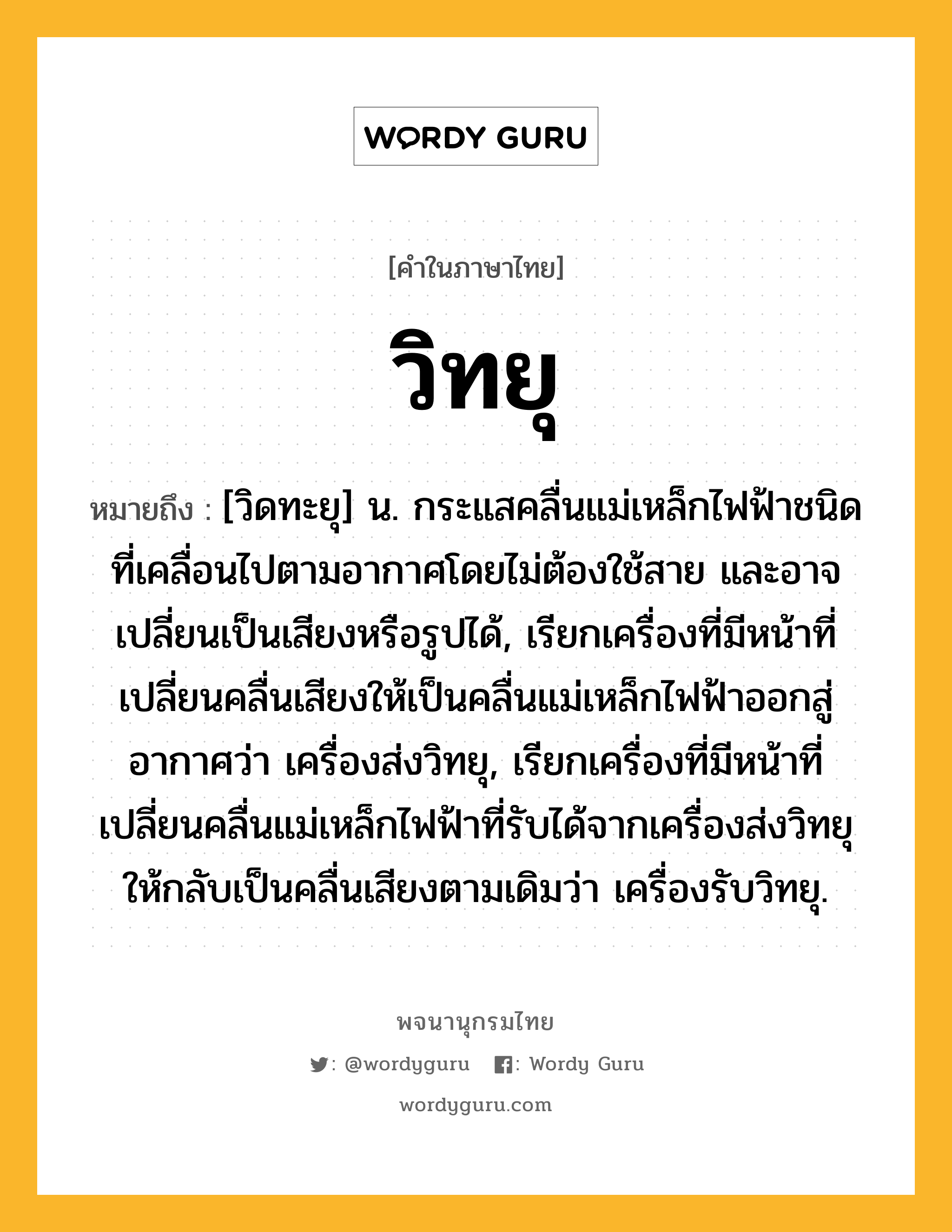 วิทยุ ความหมาย หมายถึงอะไร?, คำในภาษาไทย วิทยุ หมายถึง [วิดทะยุ] น. กระแสคลื่นแม่เหล็กไฟฟ้าชนิดที่เคลื่อนไปตามอากาศโดยไม่ต้องใช้สาย และอาจเปลี่ยนเป็นเสียงหรือรูปได้, เรียกเครื่องที่มีหน้าที่เปลี่ยนคลื่นเสียงให้เป็นคลื่นแม่เหล็กไฟฟ้าออกสู่อากาศว่า เครื่องส่งวิทยุ, เรียกเครื่องที่มีหน้าที่เปลี่ยนคลื่นแม่เหล็กไฟฟ้าที่รับได้จากเครื่องส่งวิทยุให้กลับเป็นคลื่นเสียงตามเดิมว่า เครื่องรับวิทยุ.