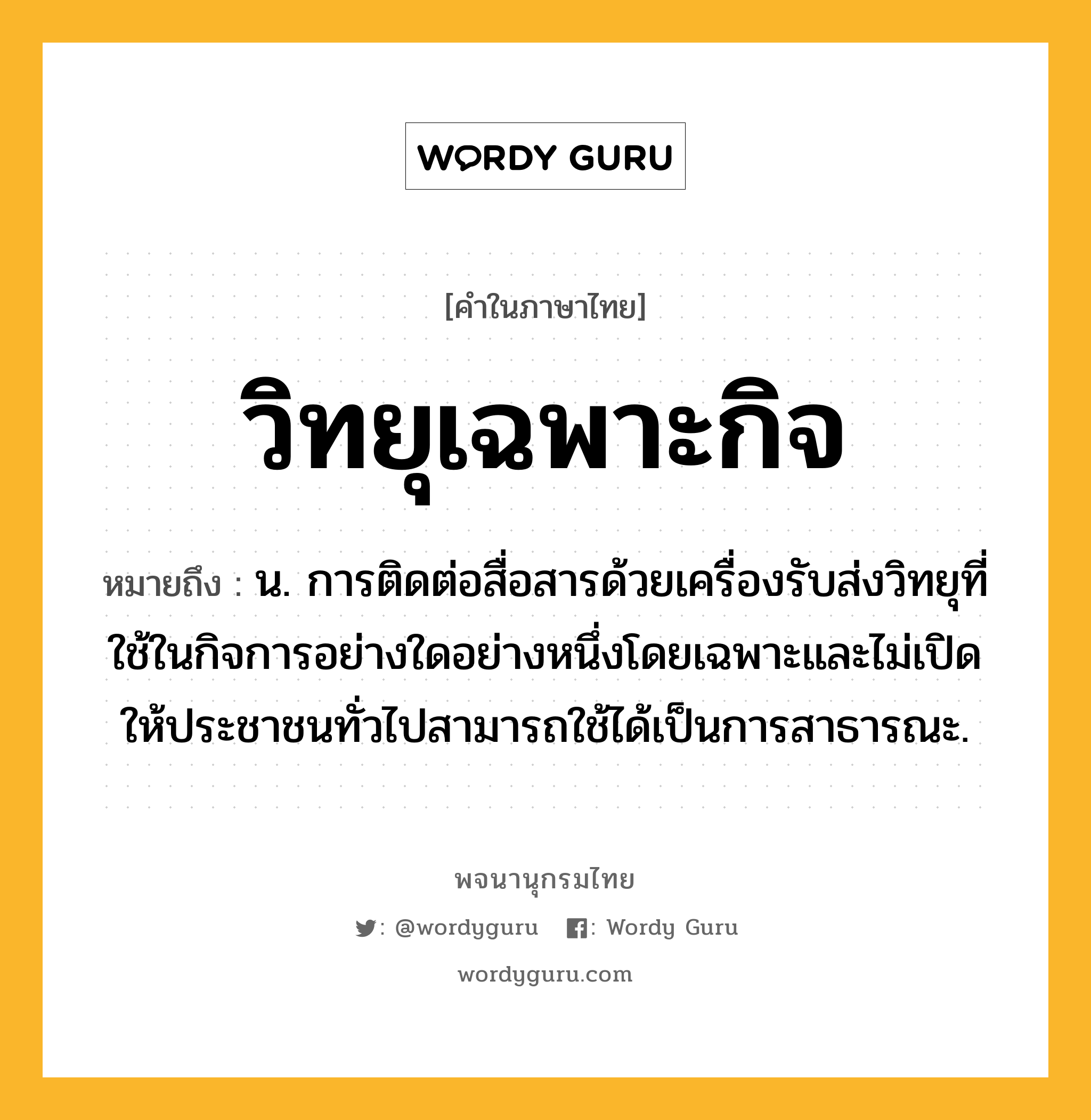 วิทยุเฉพาะกิจ ความหมาย หมายถึงอะไร?, คำในภาษาไทย วิทยุเฉพาะกิจ หมายถึง น. การติดต่อสื่อสารด้วยเครื่องรับส่งวิทยุที่ใช้ในกิจการอย่างใดอย่างหนึ่งโดยเฉพาะและไม่เปิดให้ประชาชนทั่วไปสามารถใช้ได้เป็นการสาธารณะ.