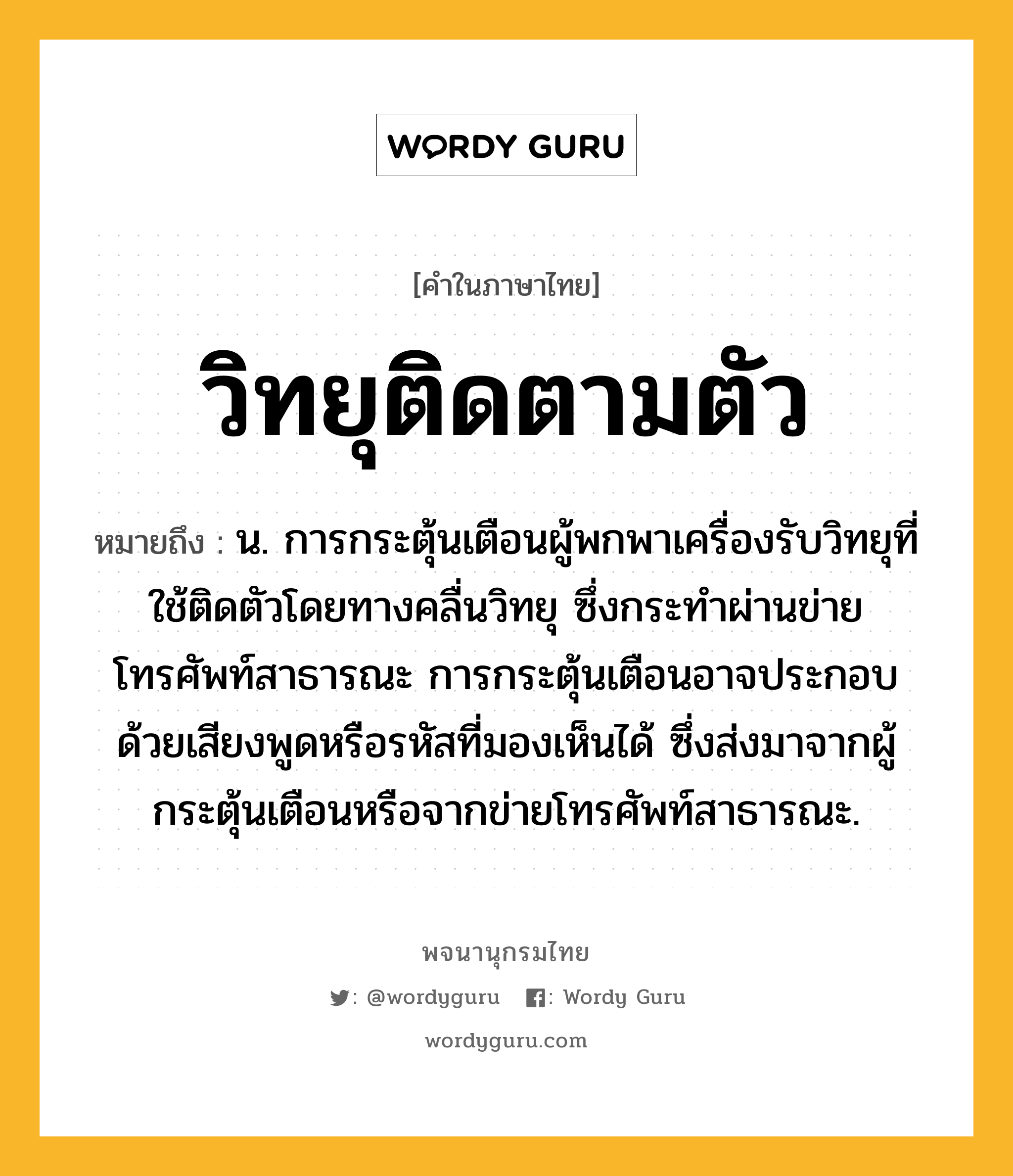 วิทยุติดตามตัว ความหมาย หมายถึงอะไร?, คำในภาษาไทย วิทยุติดตามตัว หมายถึง น. การกระตุ้นเตือนผู้พกพาเครื่องรับวิทยุที่ใช้ติดตัวโดยทางคลื่นวิทยุ ซึ่งกระทำผ่านข่ายโทรศัพท์สาธารณะ การกระตุ้นเตือนอาจประกอบด้วยเสียงพูดหรือรหัสที่มองเห็นได้ ซึ่งส่งมาจากผู้กระตุ้นเตือนหรือจากข่ายโทรศัพท์สาธารณะ.