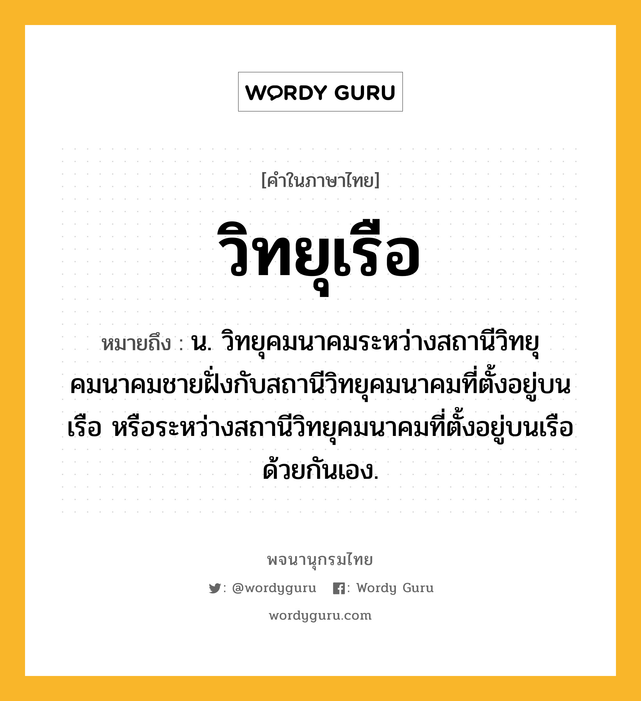 วิทยุเรือ ความหมาย หมายถึงอะไร?, คำในภาษาไทย วิทยุเรือ หมายถึง น. วิทยุคมนาคมระหว่างสถานีวิทยุคมนาคมชายฝั่งกับสถานีวิทยุคมนาคมที่ตั้งอยู่บนเรือ หรือระหว่างสถานีวิทยุคมนาคมที่ตั้งอยู่บนเรือด้วยกันเอง.