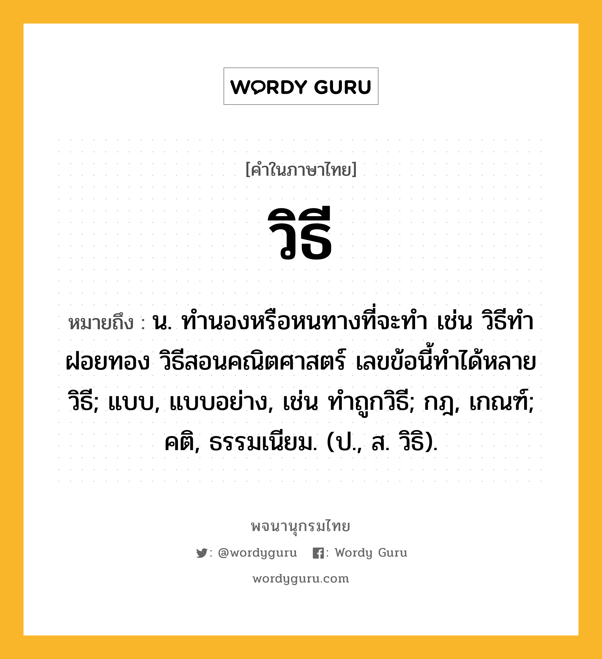 วิธี ความหมาย หมายถึงอะไร?, คำในภาษาไทย วิธี หมายถึง น. ทํานองหรือหนทางที่จะทํา เช่น วิธีทำฝอยทอง วิธีสอนคณิตศาสตร์ เลขข้อนี้ทำได้หลายวิธี; แบบ, แบบอย่าง, เช่น ทำถูกวิธี; กฎ, เกณฑ์; คติ, ธรรมเนียม. (ป., ส. วิธิ).