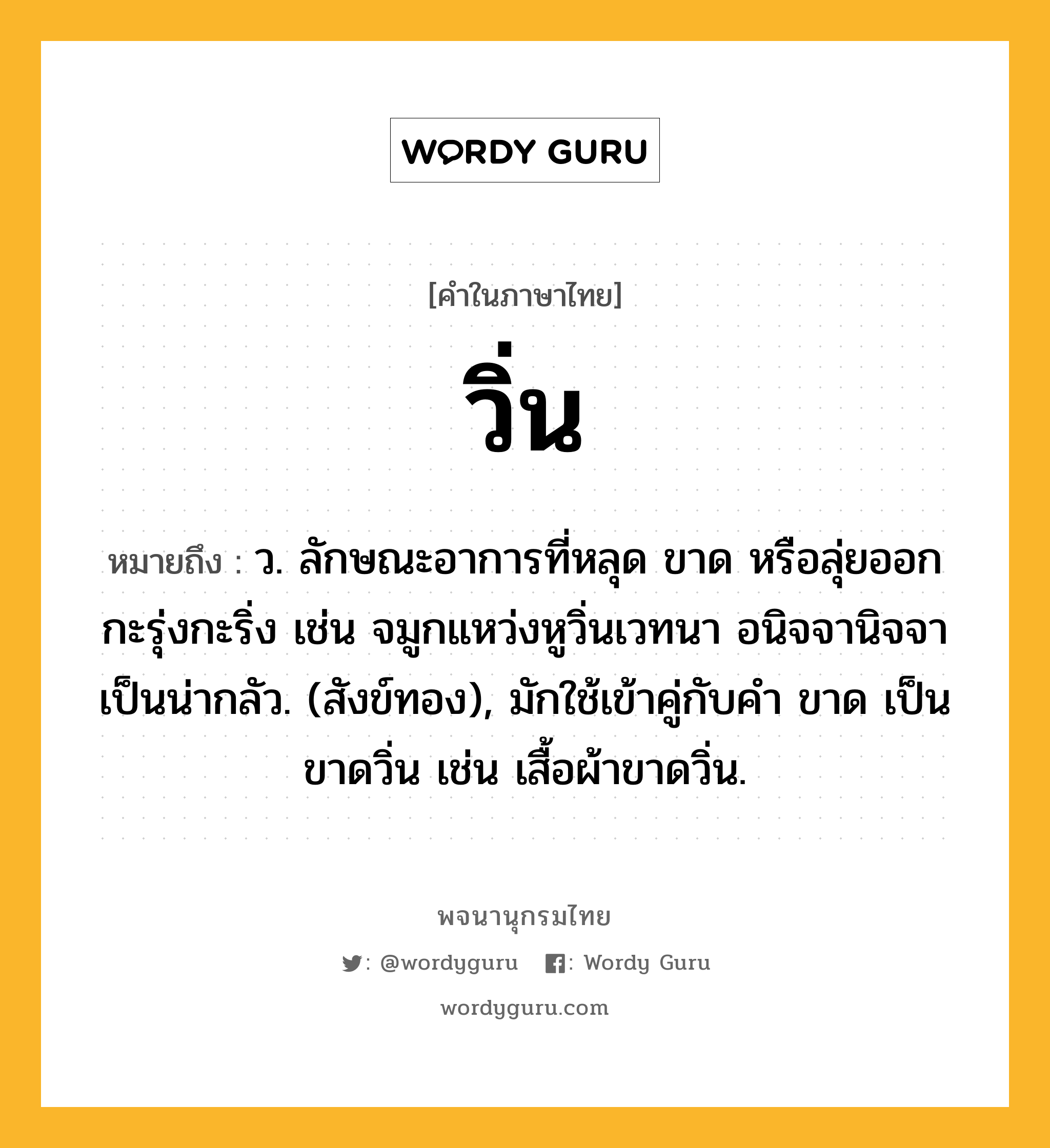 วิ่น ความหมาย หมายถึงอะไร?, คำในภาษาไทย วิ่น หมายถึง ว. ลักษณะอาการที่หลุด ขาด หรือลุ่ยออกกะรุ่งกะริ่ง เช่น จมูกแหว่งหูวิ่นเวทนา อนิจจานิจจาเป็นน่ากลัว. (สังข์ทอง), มักใช้เข้าคู่กับคำ ขาด เป็น ขาดวิ่น เช่น เสื้อผ้าขาดวิ่น.