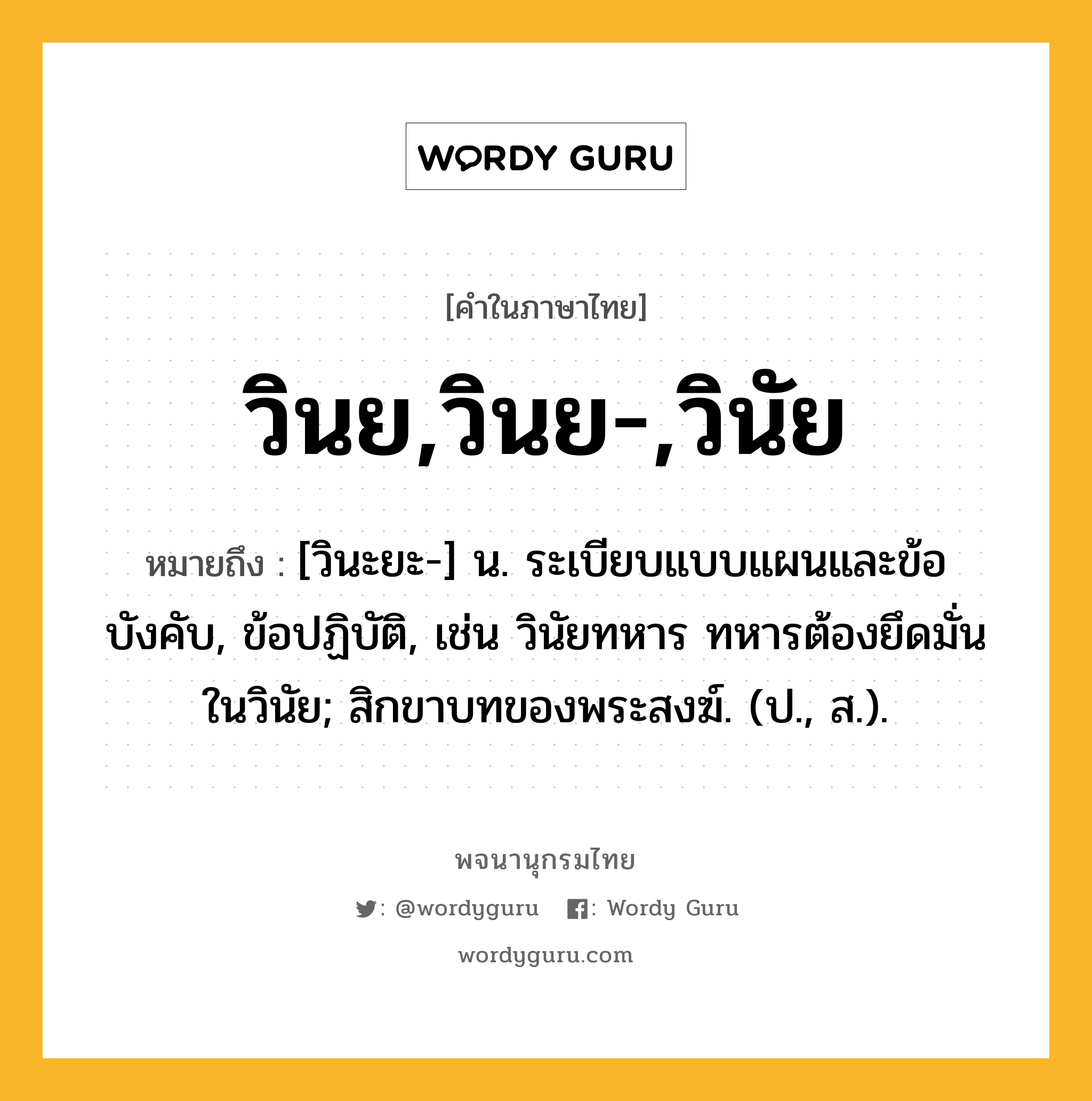 วินย,วินย-,วินัย ความหมาย หมายถึงอะไร?, คำในภาษาไทย วินย,วินย-,วินัย หมายถึง [วินะยะ-] น. ระเบียบแบบแผนและข้อบังคับ, ข้อปฏิบัติ, เช่น วินัยทหาร ทหารต้องยึดมั่นในวินัย; สิกขาบทของพระสงฆ์. (ป., ส.).