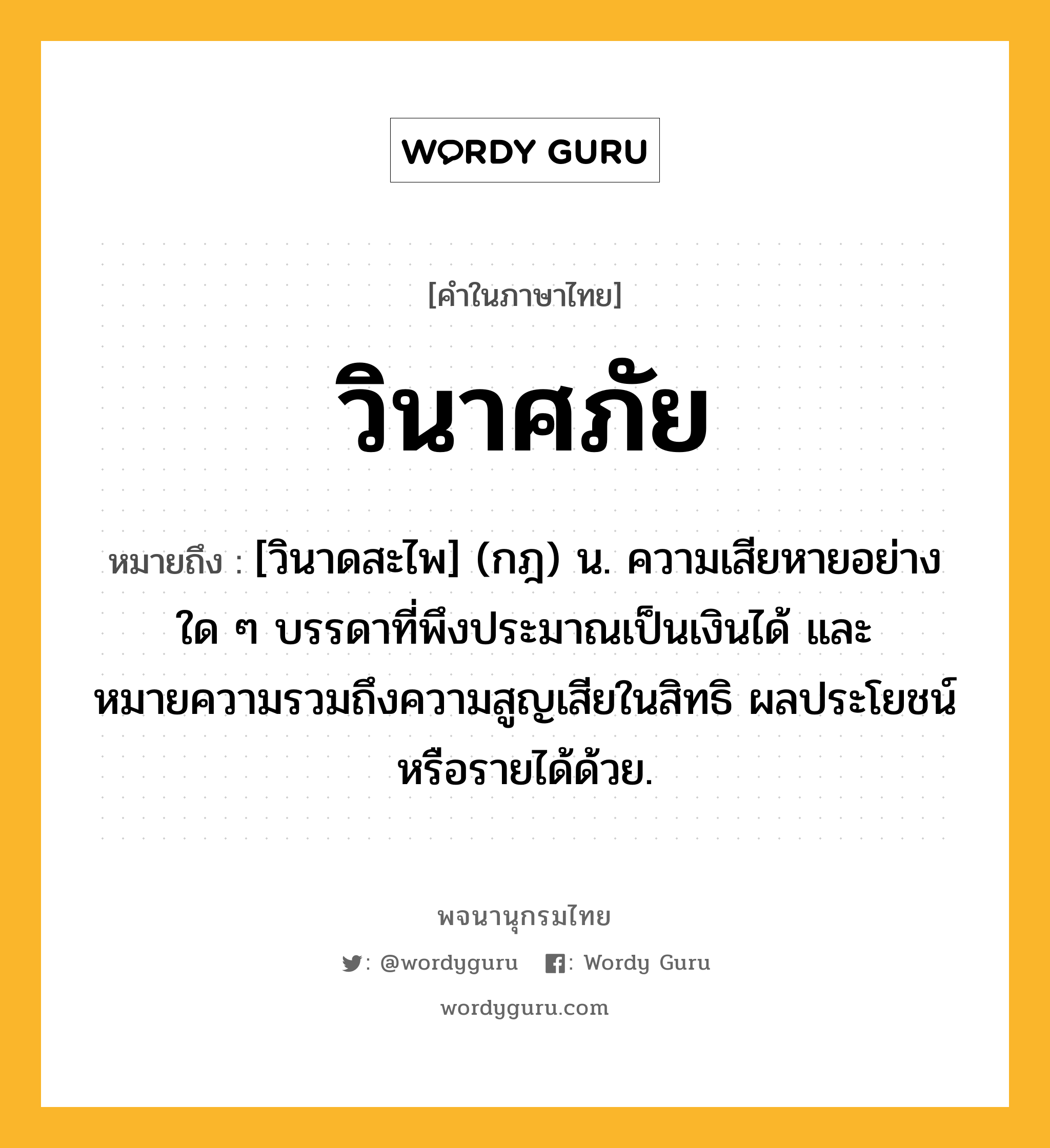 วินาศภัย ความหมาย หมายถึงอะไร?, คำในภาษาไทย วินาศภัย หมายถึง [วินาดสะไพ] (กฎ) น. ความเสียหายอย่างใด ๆ บรรดาที่พึงประมาณเป็นเงินได้ และหมายความรวมถึงความสูญเสียในสิทธิ ผลประโยชน์หรือรายได้ด้วย.