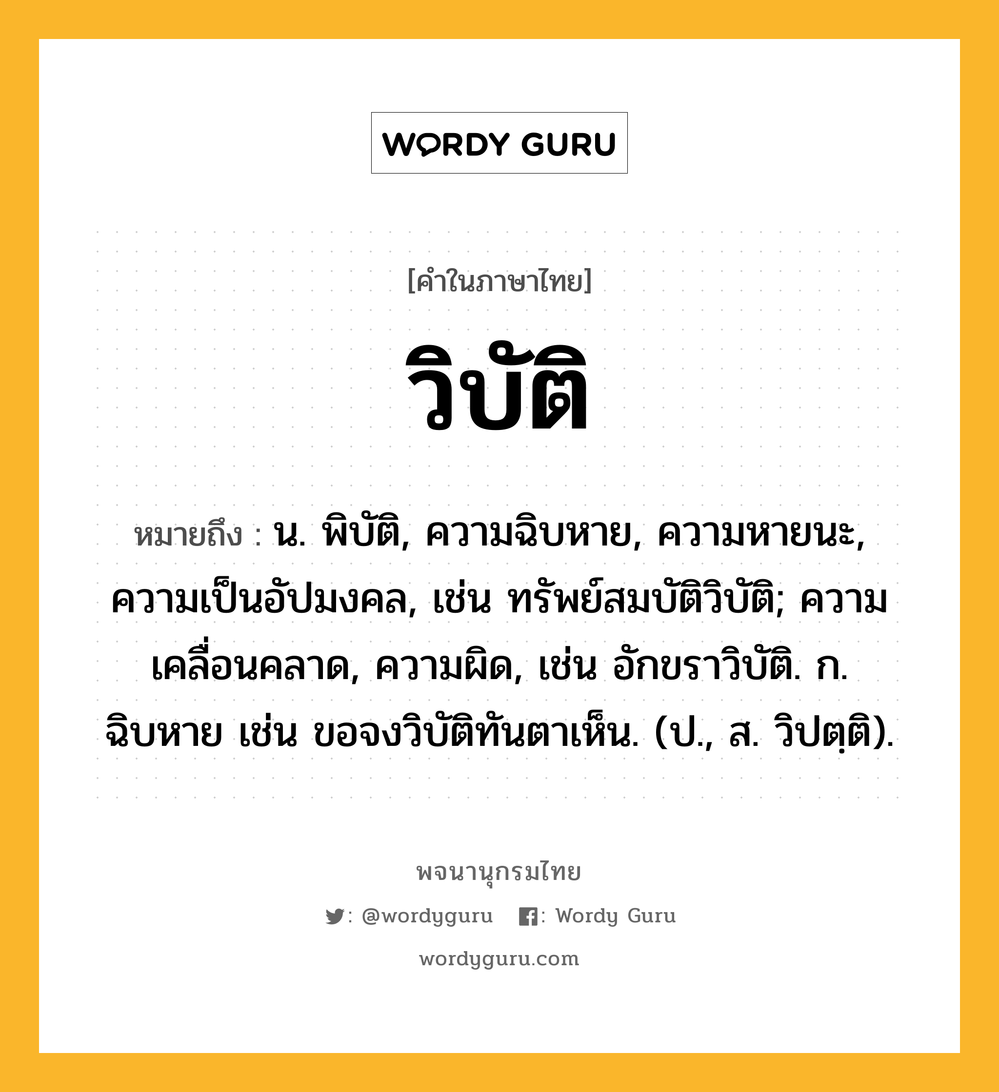 วิบัติ ความหมาย หมายถึงอะไร?, คำในภาษาไทย วิบัติ หมายถึง น. พิบัติ, ความฉิบหาย, ความหายนะ, ความเป็นอัปมงคล, เช่น ทรัพย์สมบัติวิบัติ; ความเคลื่อนคลาด, ความผิด, เช่น อักขราวิบัติ. ก. ฉิบหาย เช่น ขอจงวิบัติทันตาเห็น. (ป., ส. วิปตฺติ).