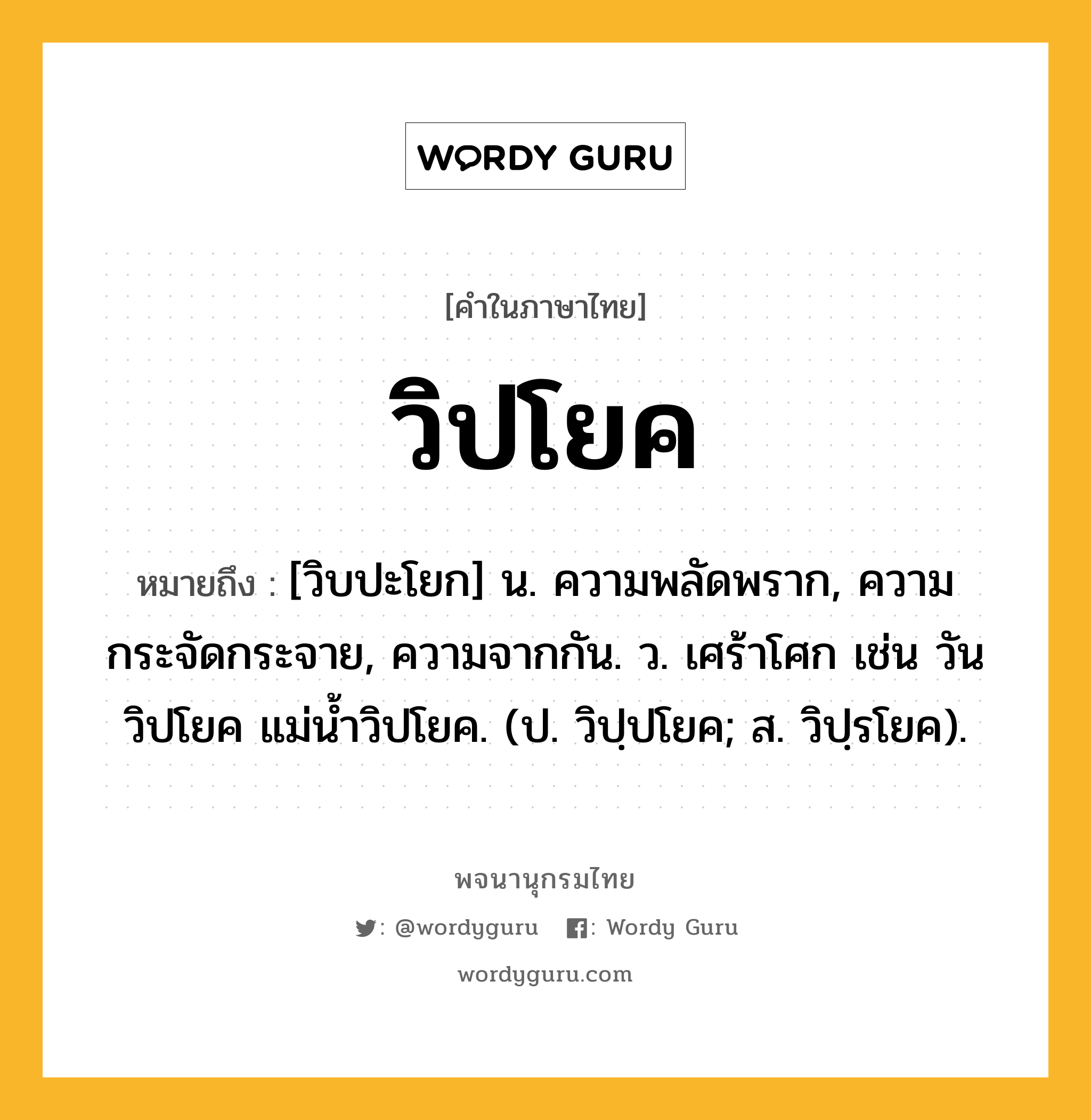 วิปโยค ความหมาย หมายถึงอะไร?, คำในภาษาไทย วิปโยค หมายถึง [วิบปะโยก] น. ความพลัดพราก, ความกระจัดกระจาย, ความจากกัน. ว. เศร้าโศก เช่น วันวิปโยค แม่น้ำวิปโยค. (ป. วิปฺปโยค; ส. วิปฺรโยค).