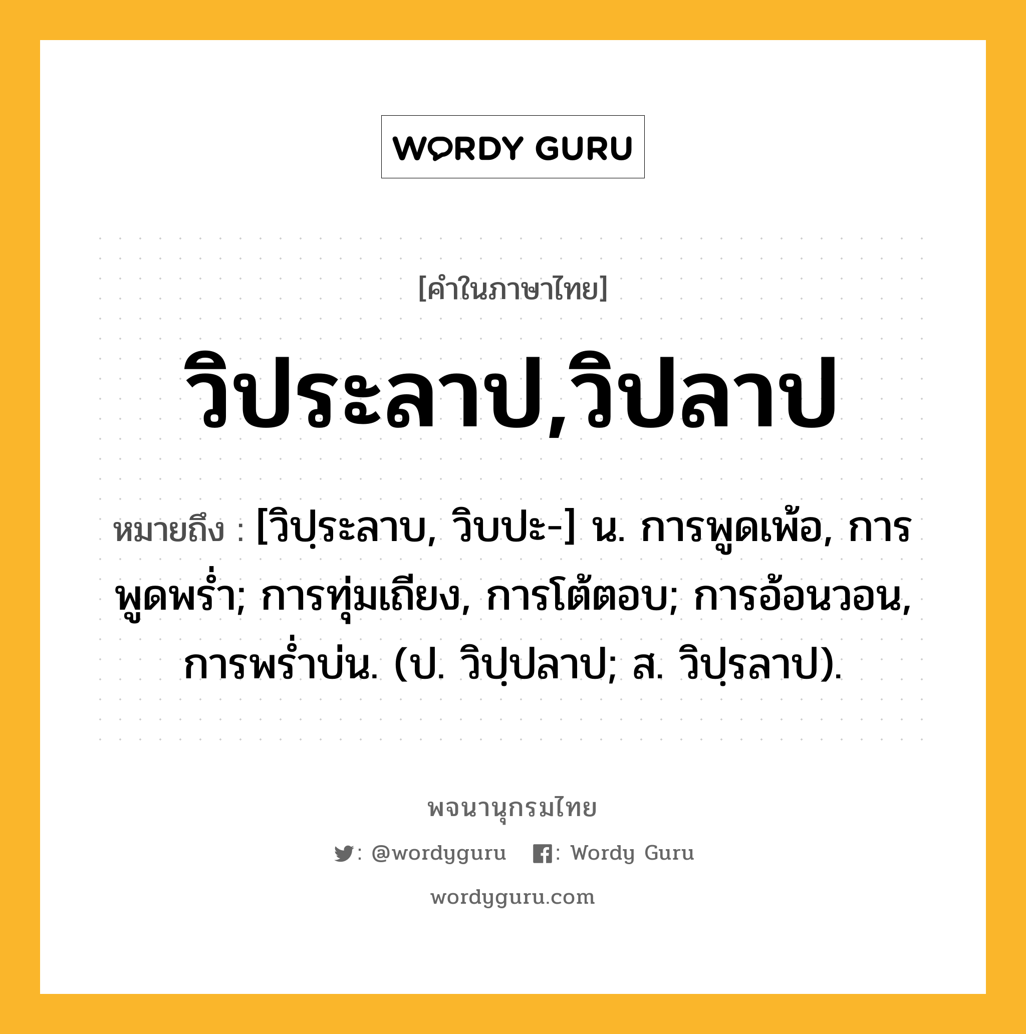 วิประลาป,วิปลาป ความหมาย หมายถึงอะไร?, คำในภาษาไทย วิประลาป,วิปลาป หมายถึง [วิปฺระลาบ, วิบปะ-] น. การพูดเพ้อ, การพูดพรํ่า; การทุ่มเถียง, การโต้ตอบ; การอ้อนวอน, การพรํ่าบ่น. (ป. วิปฺปลาป; ส. วิปฺรลาป).