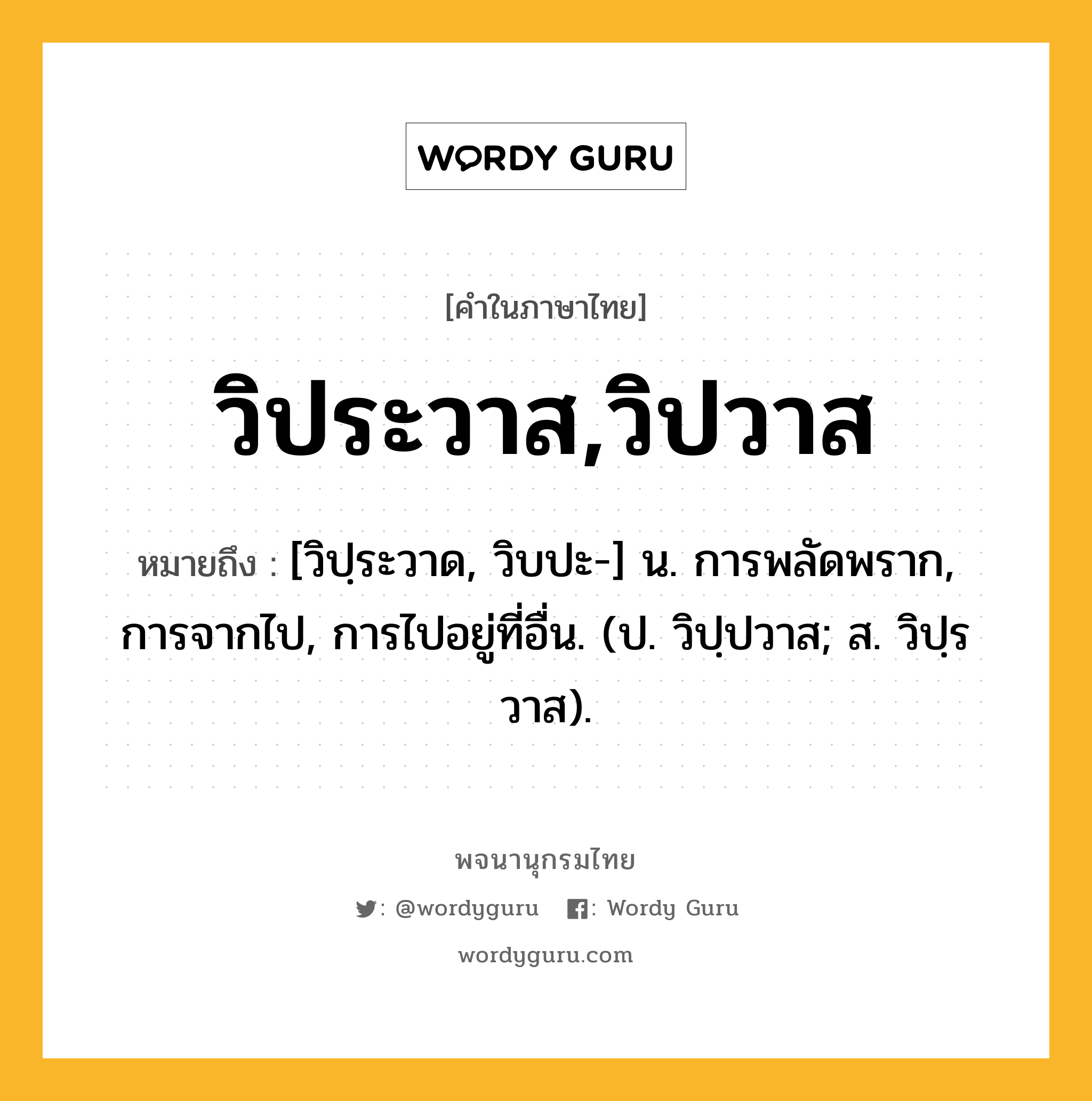 วิประวาส,วิปวาส ความหมาย หมายถึงอะไร?, คำในภาษาไทย วิประวาส,วิปวาส หมายถึง [วิปฺระวาด, วิบปะ-] น. การพลัดพราก, การจากไป, การไปอยู่ที่อื่น. (ป. วิปฺปวาส; ส. วิปฺรวาส).