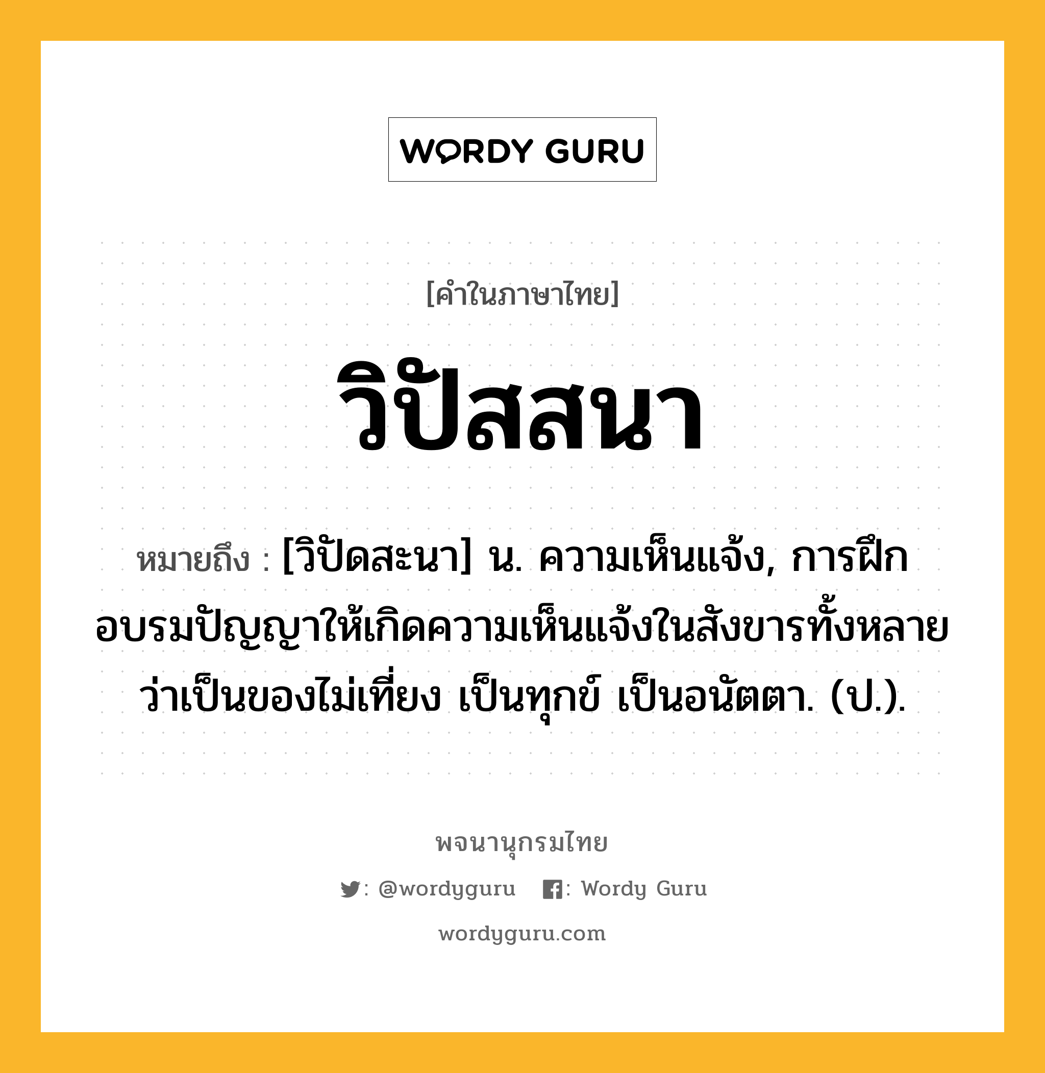 วิปัสสนา ความหมาย หมายถึงอะไร?, คำในภาษาไทย วิปัสสนา หมายถึง [วิปัดสะนา] น. ความเห็นแจ้ง, การฝึกอบรมปัญญาให้เกิดความเห็นแจ้งในสังขารทั้งหลายว่าเป็นของไม่เที่ยง เป็นทุกข์ เป็นอนัตตา. (ป.).