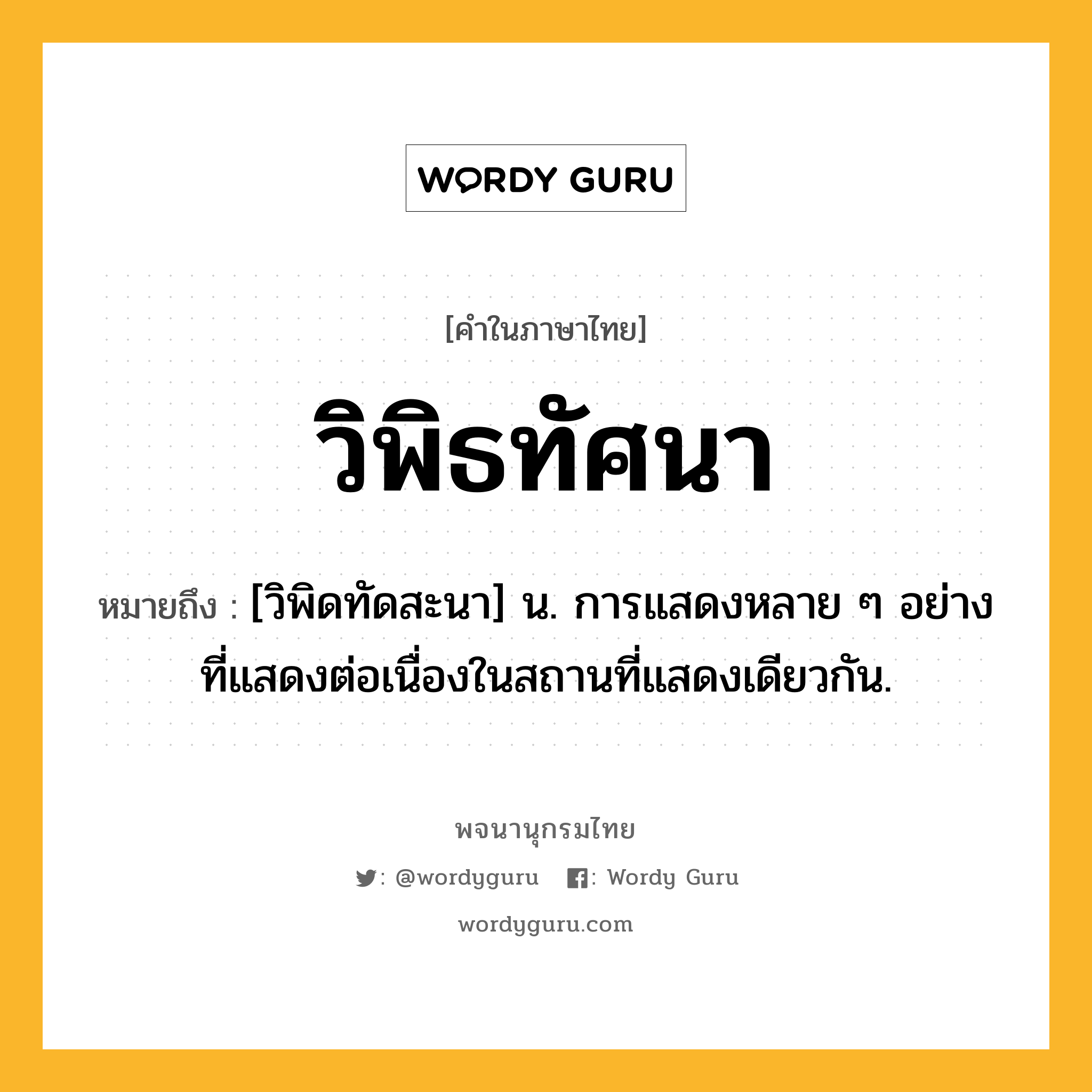 วิพิธทัศนา ความหมาย หมายถึงอะไร?, คำในภาษาไทย วิพิธทัศนา หมายถึง [วิพิดทัดสะนา] น. การแสดงหลาย ๆ อย่างที่แสดงต่อเนื่องในสถานที่แสดงเดียวกัน.