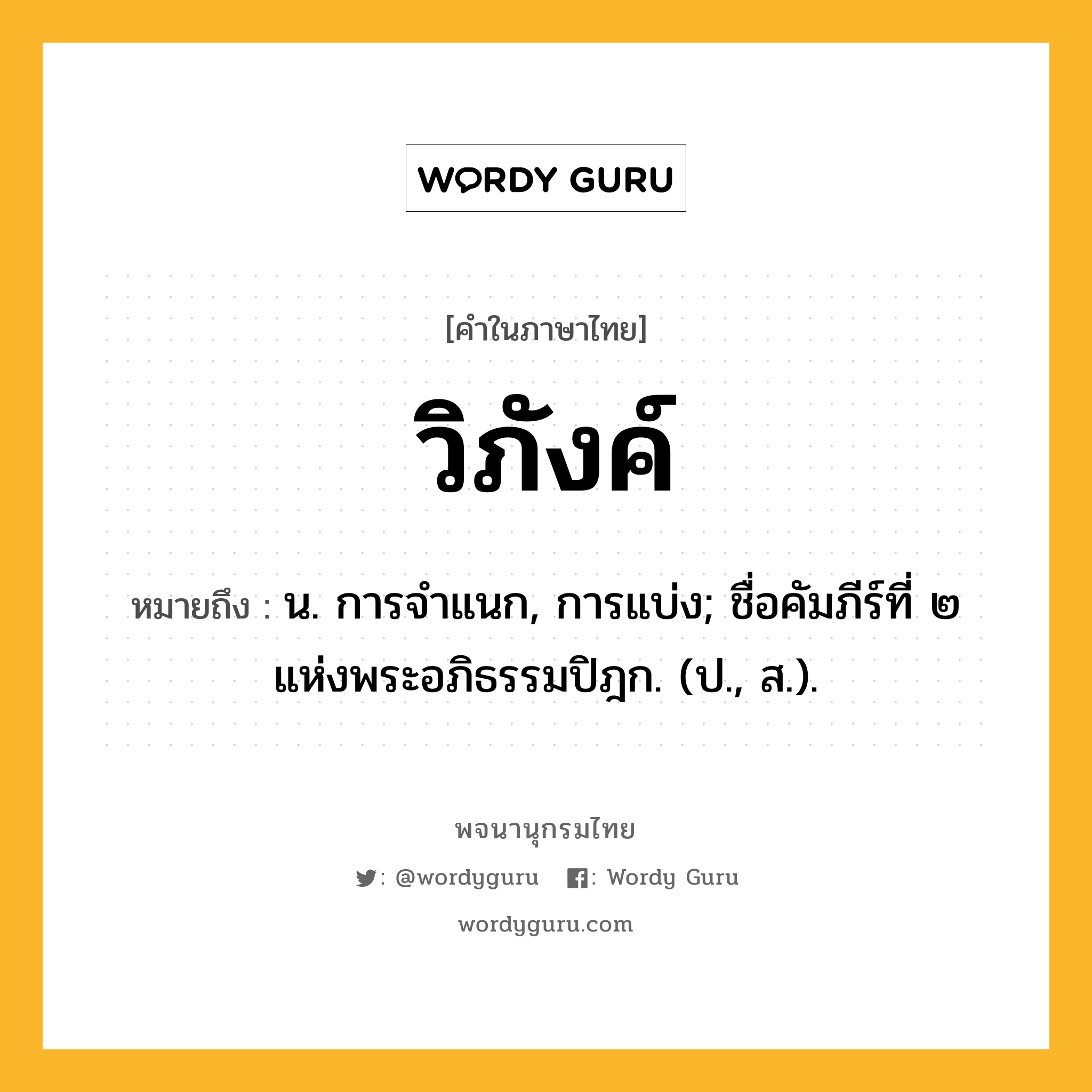 วิภังค์ ความหมาย หมายถึงอะไร?, คำในภาษาไทย วิภังค์ หมายถึง น. การจําแนก, การแบ่ง; ชื่อคัมภีร์ที่ ๒ แห่งพระอภิธรรมปิฎก. (ป., ส.).