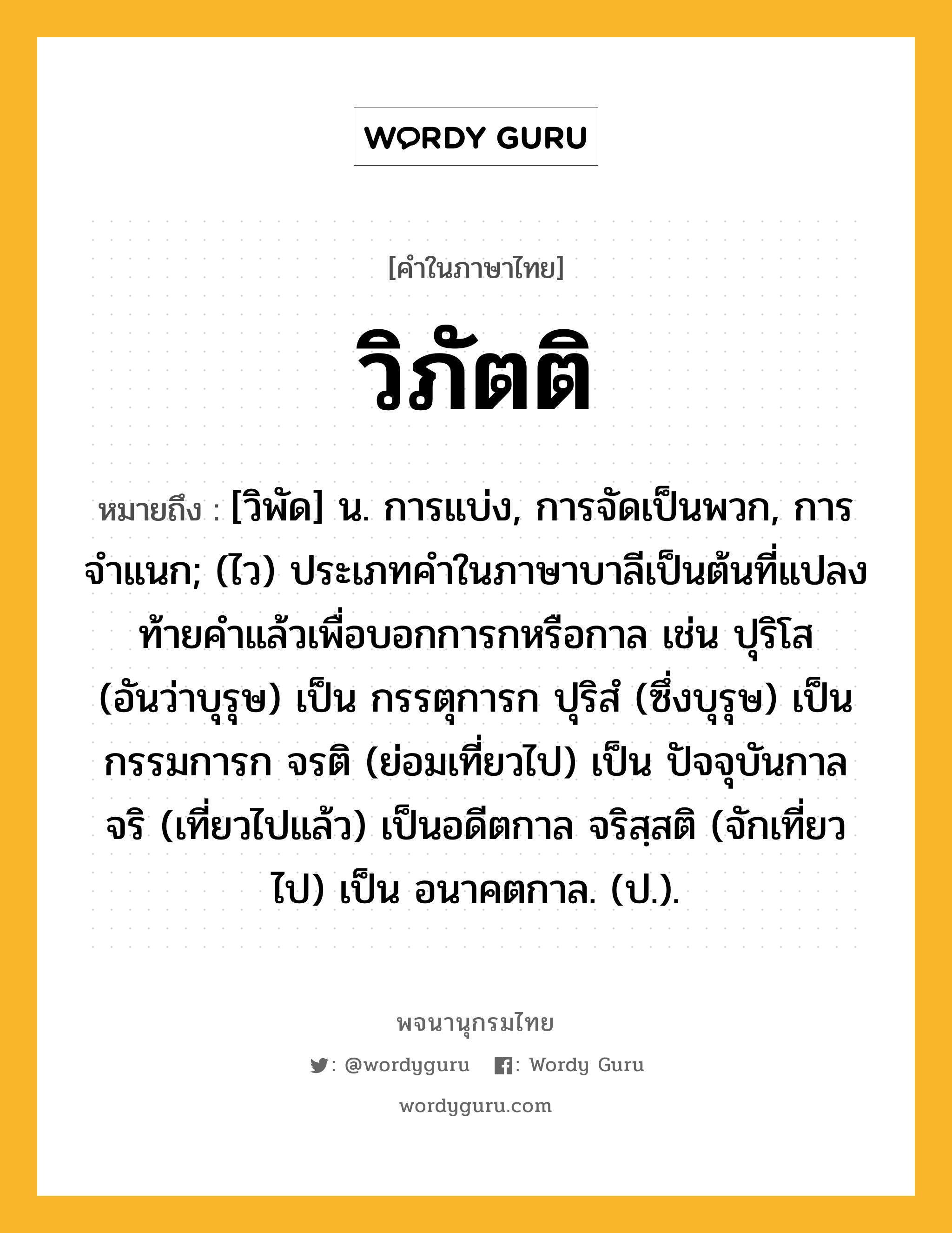 วิภัตติ ความหมาย หมายถึงอะไร?, คำในภาษาไทย วิภัตติ หมายถึง [วิพัด] น. การแบ่ง, การจัดเป็นพวก, การจําแนก; (ไว) ประเภทคําในภาษาบาลีเป็นต้นที่แปลงท้ายคําแล้วเพื่อบอกการกหรือกาล เช่น ปุริโส (อันว่าบุรุษ) เป็น กรรตุการก ปุริสํ (ซึ่งบุรุษ) เป็น กรรมการก จรติ (ย่อมเที่ยวไป) เป็น ปัจจุบันกาล จริ (เที่ยวไปแล้ว) เป็นอดีตกาล จริสฺสติ (จักเที่ยวไป) เป็น อนาคตกาล. (ป.).