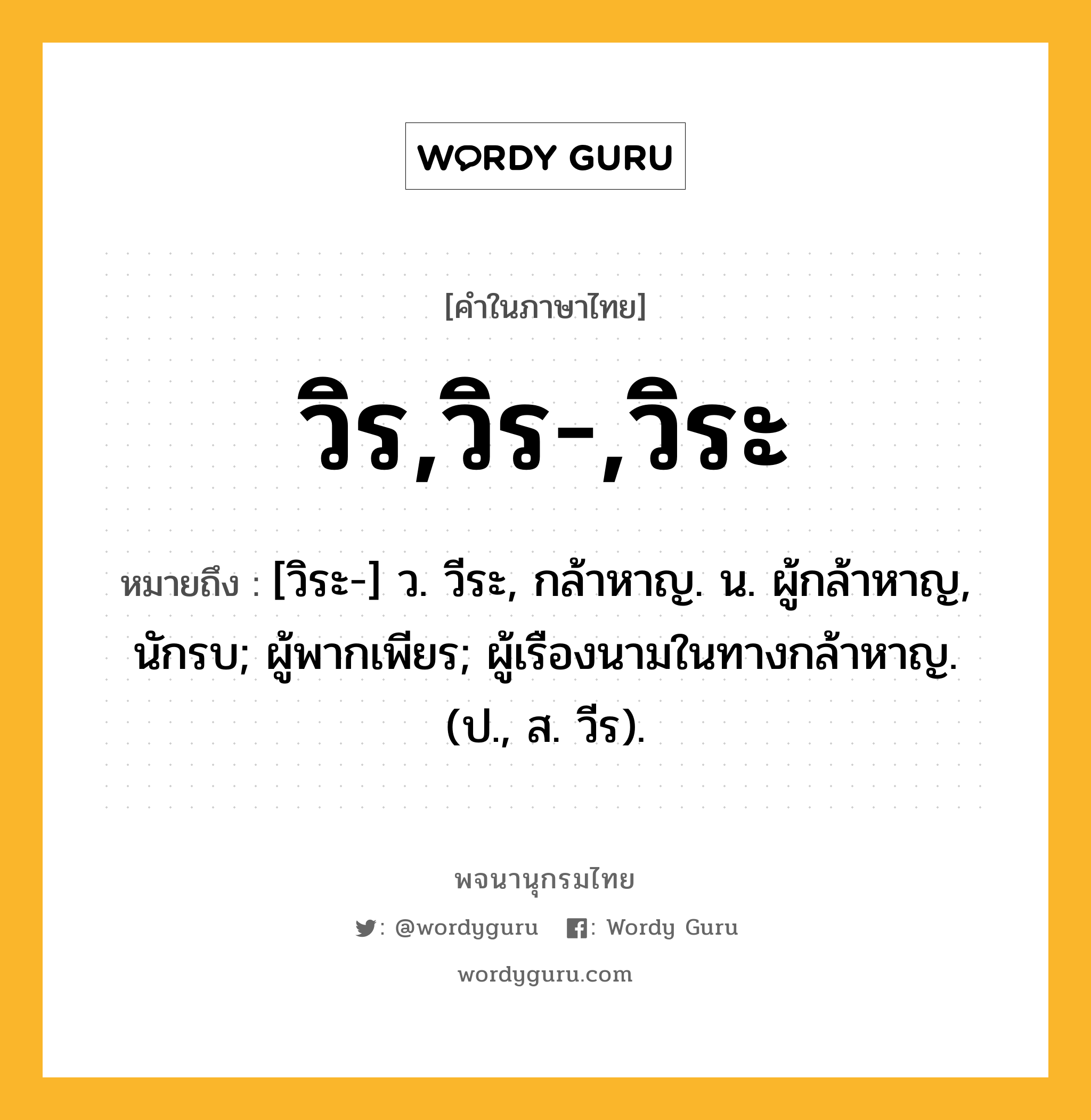 วิร,วิร-,วิระ ความหมาย หมายถึงอะไร?, คำในภาษาไทย วิร,วิร-,วิระ หมายถึง [วิระ-] ว. วีระ, กล้าหาญ. น. ผู้กล้าหาญ, นักรบ; ผู้พากเพียร; ผู้เรืองนามในทางกล้าหาญ. (ป., ส. วีร).