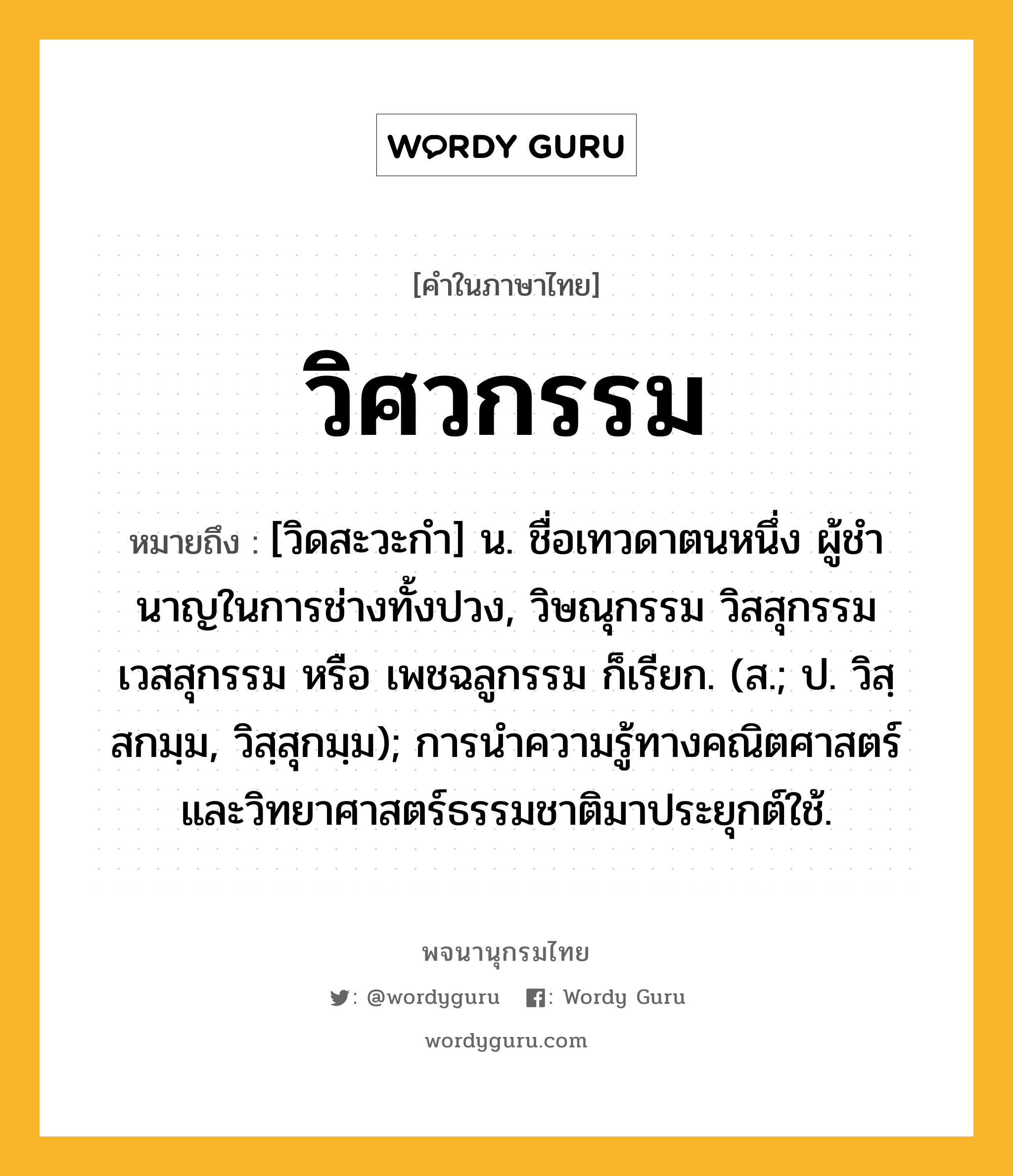 วิศวกรรม ความหมาย หมายถึงอะไร?, คำในภาษาไทย วิศวกรรม หมายถึง [วิดสะวะกํา] น. ชื่อเทวดาตนหนึ่ง ผู้ชํานาญในการช่างทั้งปวง, วิษณุกรรม วิสสุกรรม เวสสุกรรม หรือ เพชฉลูกรรม ก็เรียก. (ส.; ป. วิสฺสกมฺม, วิสฺสุกมฺม); การนําความรู้ทางคณิตศาสตร์และวิทยาศาสตร์ธรรมชาติมาประยุกต์ใช้.