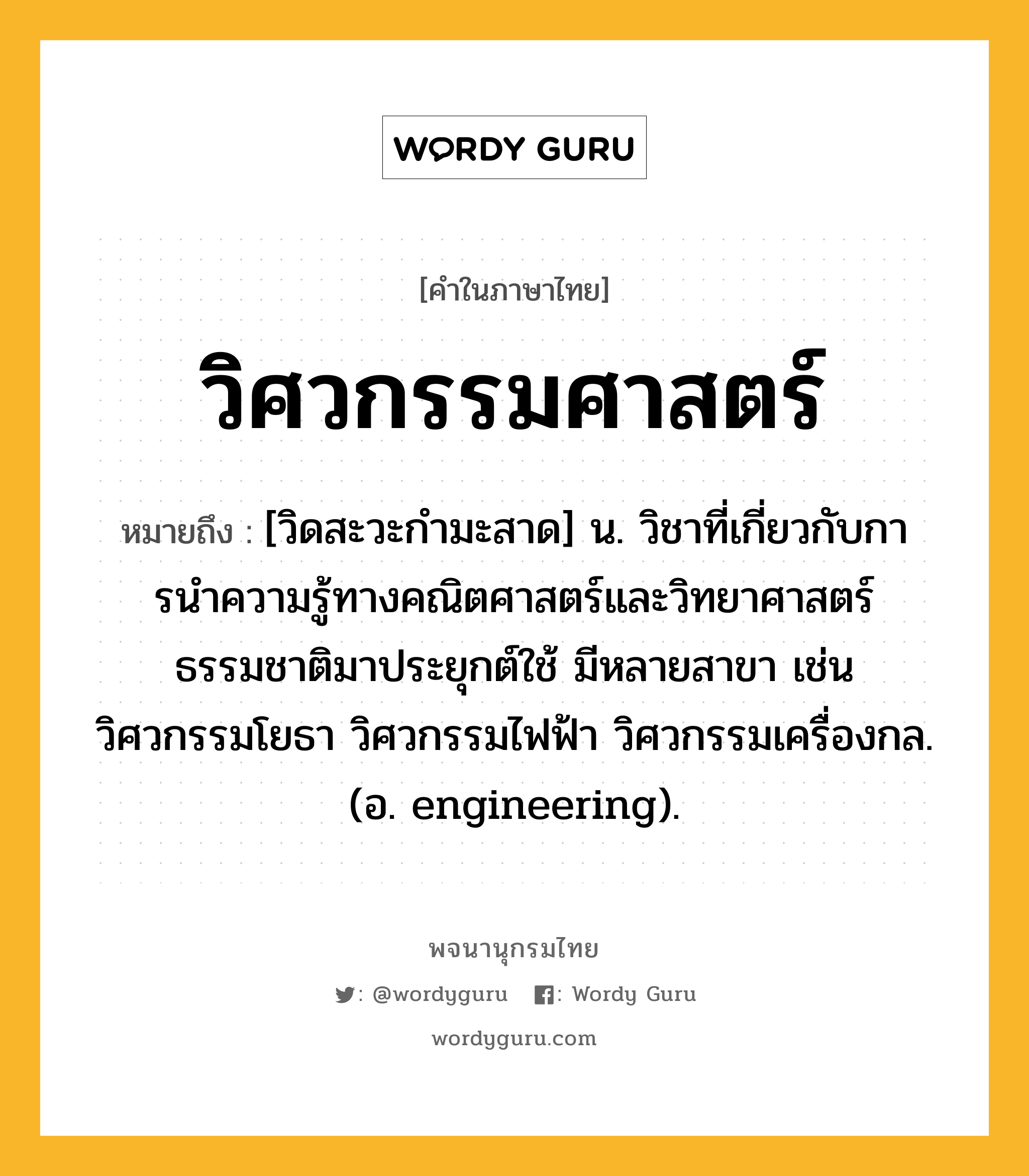 วิศวกรรมศาสตร์ ความหมาย หมายถึงอะไร?, คำในภาษาไทย วิศวกรรมศาสตร์ หมายถึง [วิดสะวะกํามะสาด] น. วิชาที่เกี่ยวกับการนําความรู้ทางคณิตศาสตร์และวิทยาศาสตร์ธรรมชาติมาประยุกต์ใช้ มีหลายสาขา เช่น วิศวกรรมโยธา วิศวกรรมไฟฟ้า วิศวกรรมเครื่องกล. (อ. engineering).