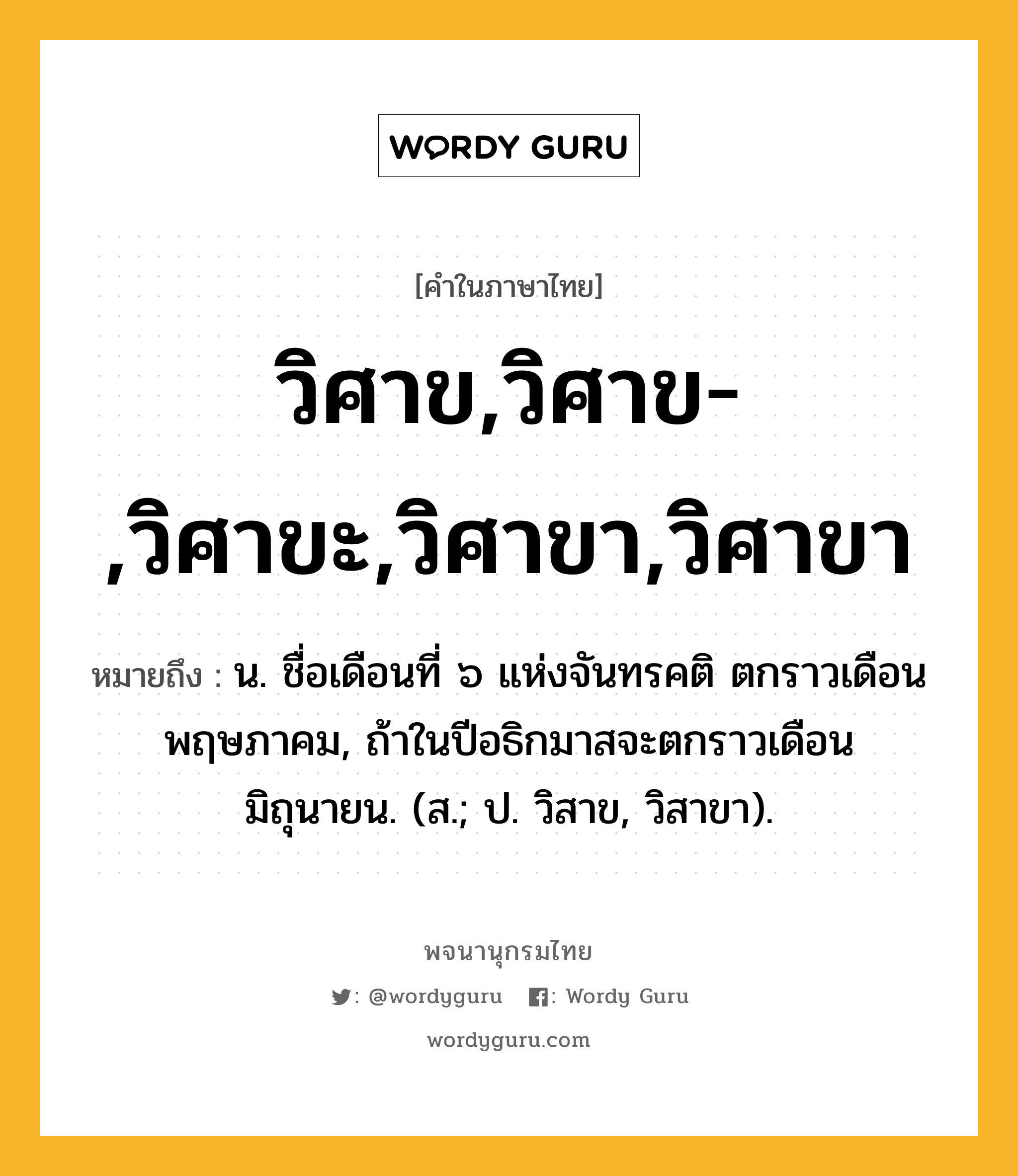 วิศาข,วิศาข-,วิศาขะ,วิศาขา,วิศาขา ความหมาย หมายถึงอะไร?, คำในภาษาไทย วิศาข,วิศาข-,วิศาขะ,วิศาขา,วิศาขา หมายถึง น. ชื่อเดือนที่ ๖ แห่งจันทรคติ ตกราวเดือนพฤษภาคม, ถ้าในปีอธิกมาสจะตกราวเดือนมิถุนายน. (ส.; ป. วิสาข, วิสาขา).