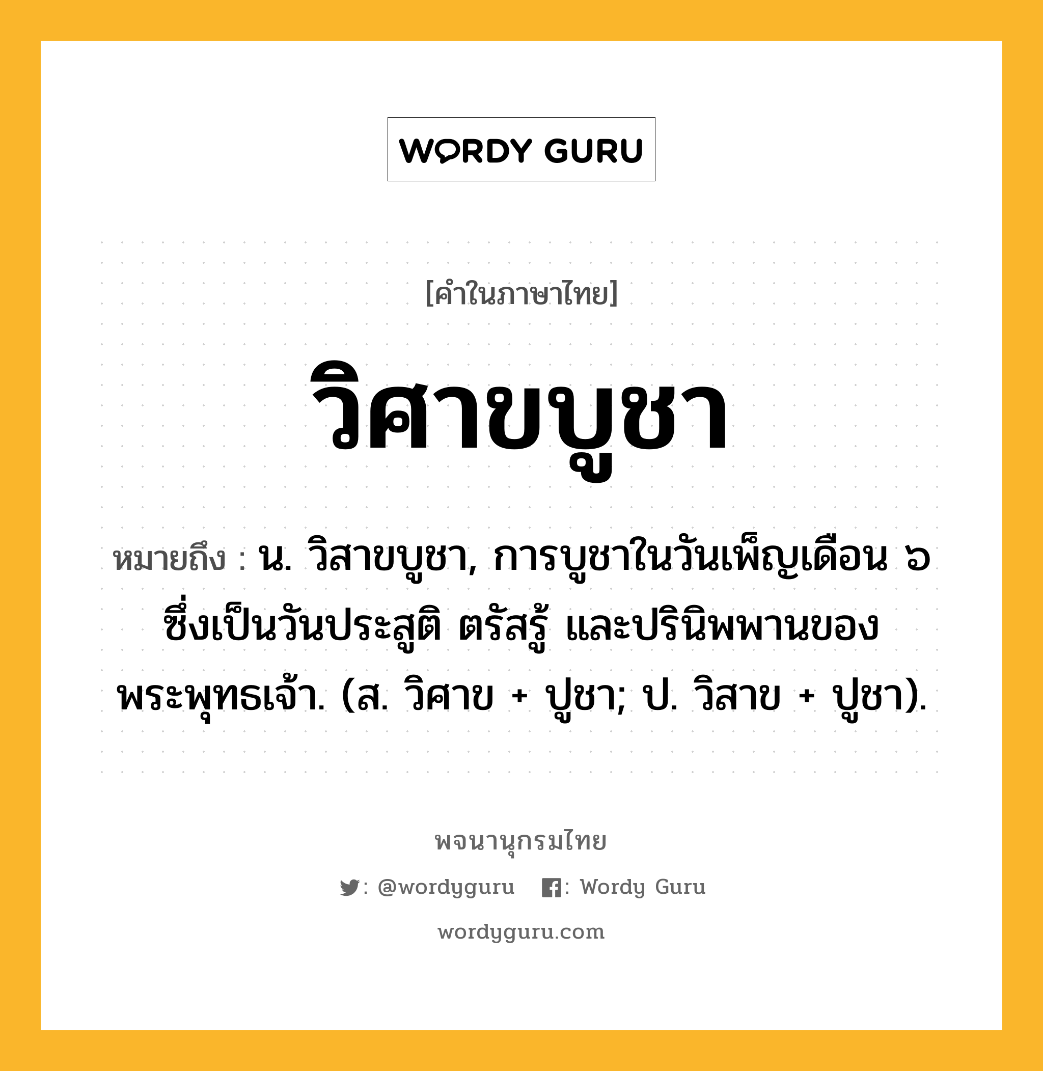 วิศาขบูชา ความหมาย หมายถึงอะไร?, คำในภาษาไทย วิศาขบูชา หมายถึง น. วิสาขบูชา, การบูชาในวันเพ็ญเดือน ๖ ซึ่งเป็นวันประสูติ ตรัสรู้ และปรินิพพานของพระพุทธเจ้า. (ส. วิศาข + ปูชา; ป. วิสาข + ปูชา).