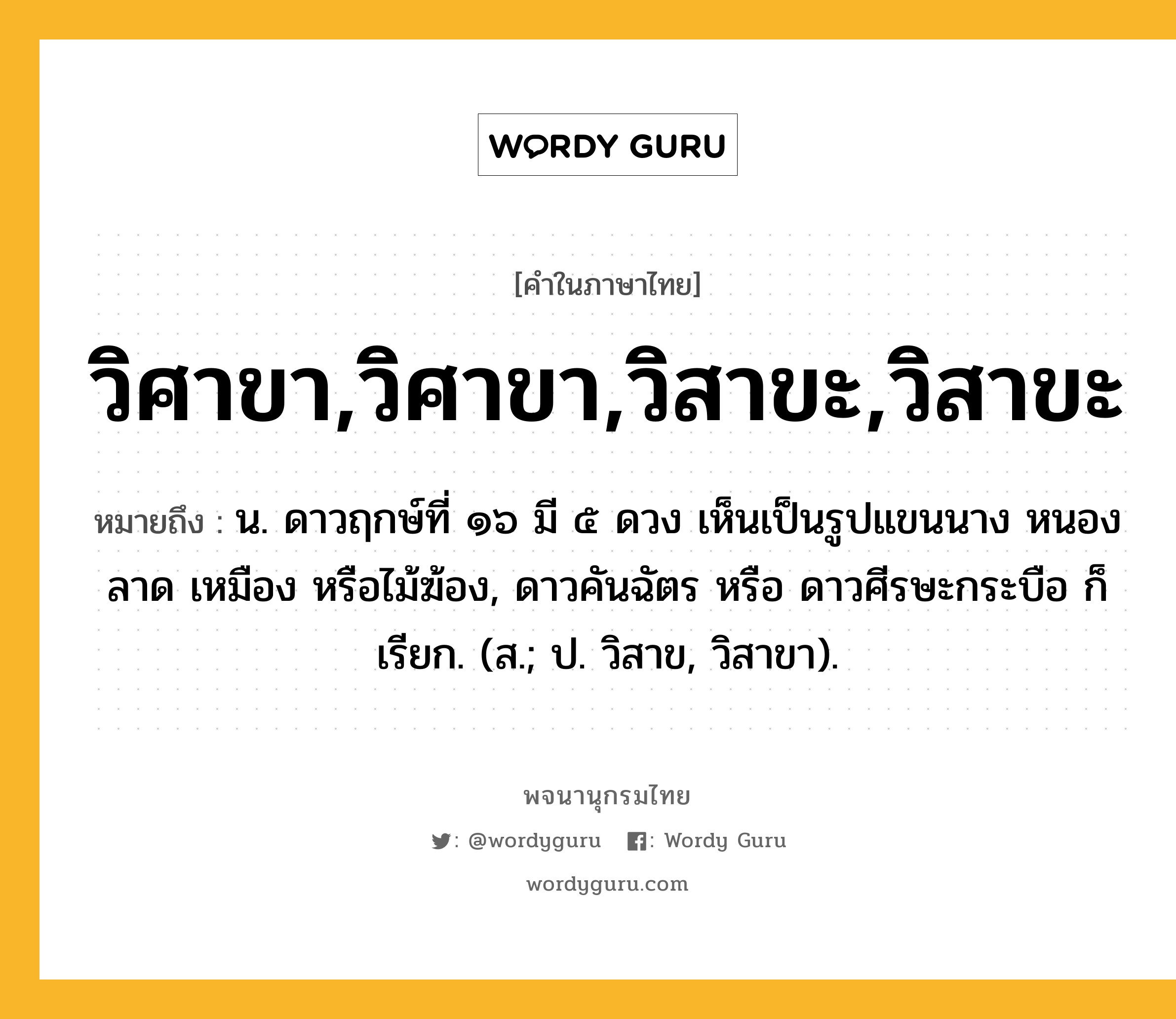 วิศาขา,วิศาขา,วิสาขะ,วิสาขะ ความหมาย หมายถึงอะไร?, คำในภาษาไทย วิศาขา,วิศาขา,วิสาขะ,วิสาขะ หมายถึง น. ดาวฤกษ์ที่ ๑๖ มี ๕ ดวง เห็นเป็นรูปแขนนาง หนองลาด เหมือง หรือไม้ฆ้อง, ดาวคันฉัตร หรือ ดาวศีรษะกระบือ ก็เรียก. (ส.; ป. วิสาข, วิสาขา).