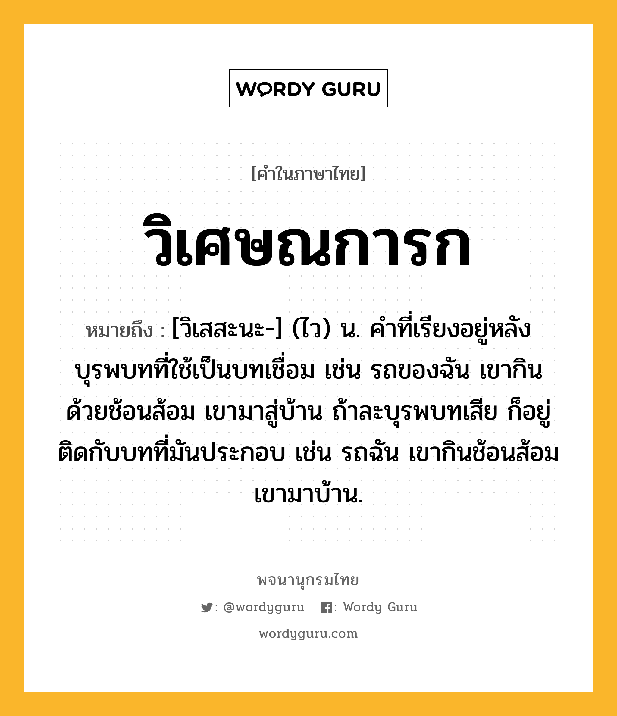 วิเศษณการก ความหมาย หมายถึงอะไร?, คำในภาษาไทย วิเศษณการก หมายถึง [วิเสสะนะ-] (ไว) น. คําที่เรียงอยู่หลังบุรพบทที่ใช้เป็นบทเชื่อม เช่น รถของฉัน เขากินด้วยช้อนส้อม เขามาสู่บ้าน ถ้าละบุรพบทเสีย ก็อยู่ติดกับบทที่มันประกอบ เช่น รถฉัน เขากินช้อนส้อม เขามาบ้าน.