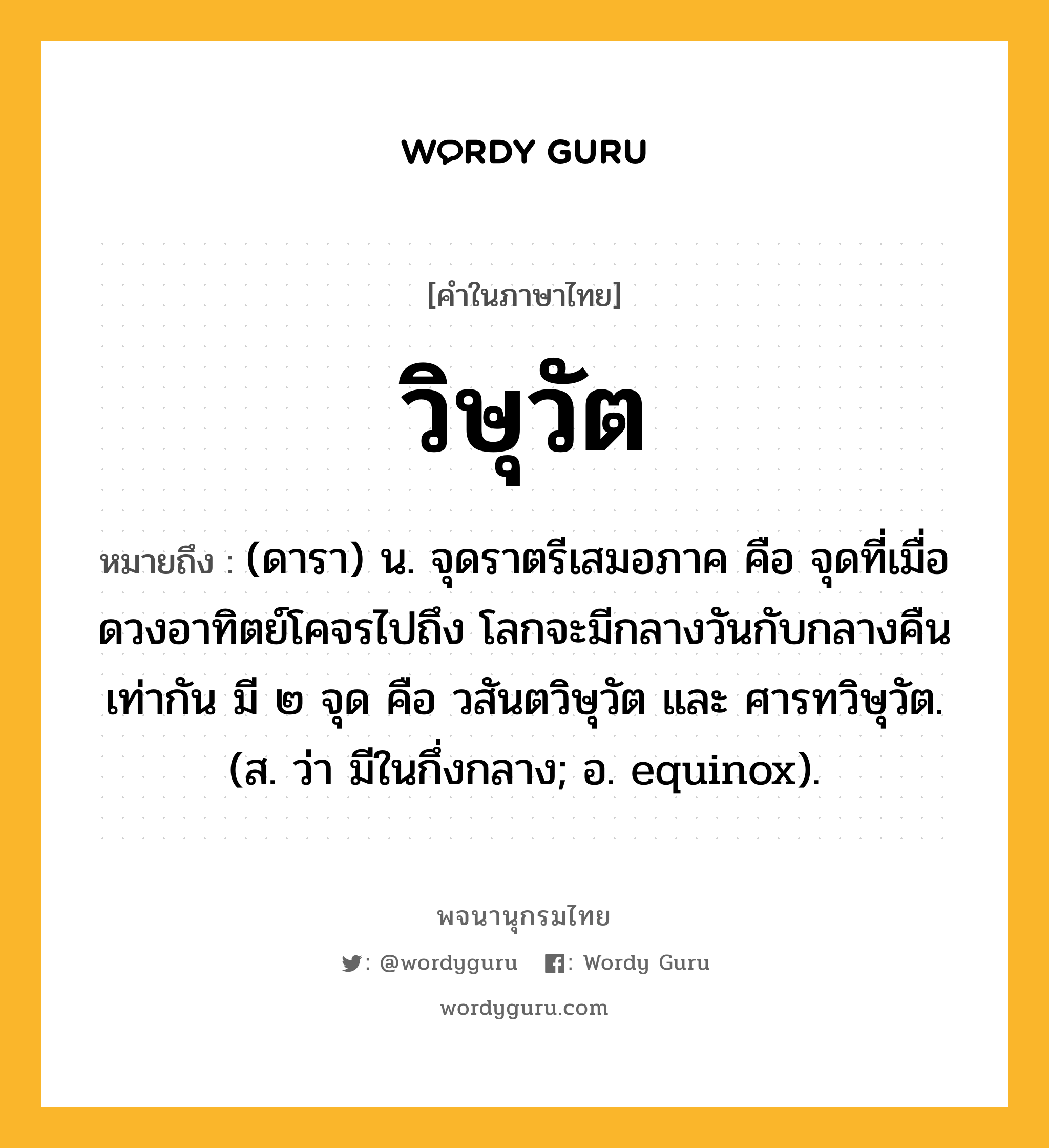 วิษุวัต ความหมาย หมายถึงอะไร?, คำในภาษาไทย วิษุวัต หมายถึง (ดารา) น. จุดราตรีเสมอภาค คือ จุดที่เมื่อดวงอาทิตย์โคจรไปถึง โลกจะมีกลางวันกับกลางคืนเท่ากัน มี ๒ จุด คือ วสันตวิษุวัต และ ศารทวิษุวัต. (ส. ว่า มีในกึ่งกลาง; อ. equinox).