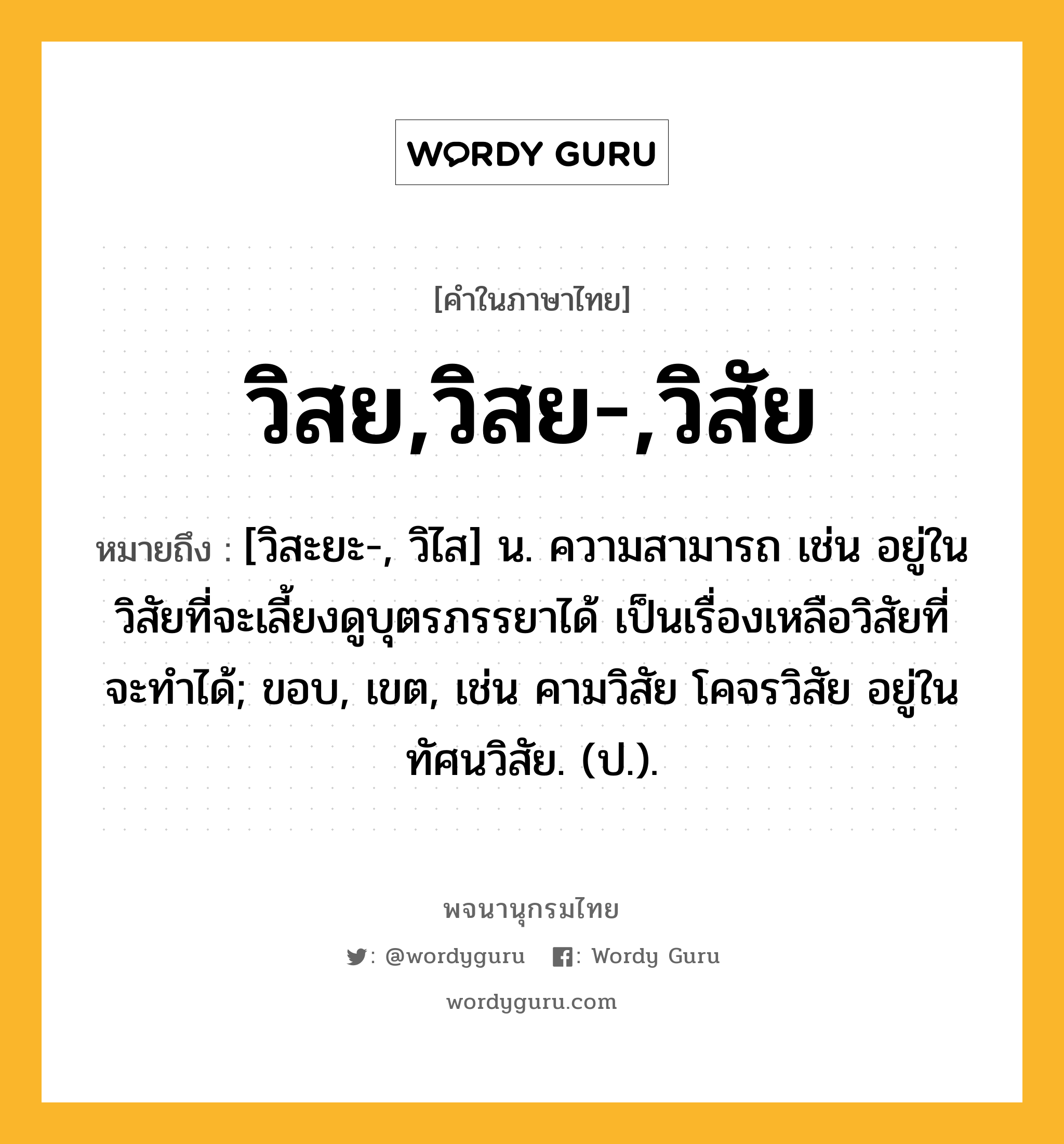 วิสย,วิสย-,วิสัย ความหมาย หมายถึงอะไร?, คำในภาษาไทย วิสย,วิสย-,วิสัย หมายถึง [วิสะยะ-, วิไส] น. ความสามารถ เช่น อยู่ในวิสัยที่จะเลี้ยงดูบุตรภรรยาได้ เป็นเรื่องเหลือวิสัยที่จะทำได้; ขอบ, เขต, เช่น คามวิสัย โคจรวิสัย อยู่ในทัศนวิสัย. (ป.).