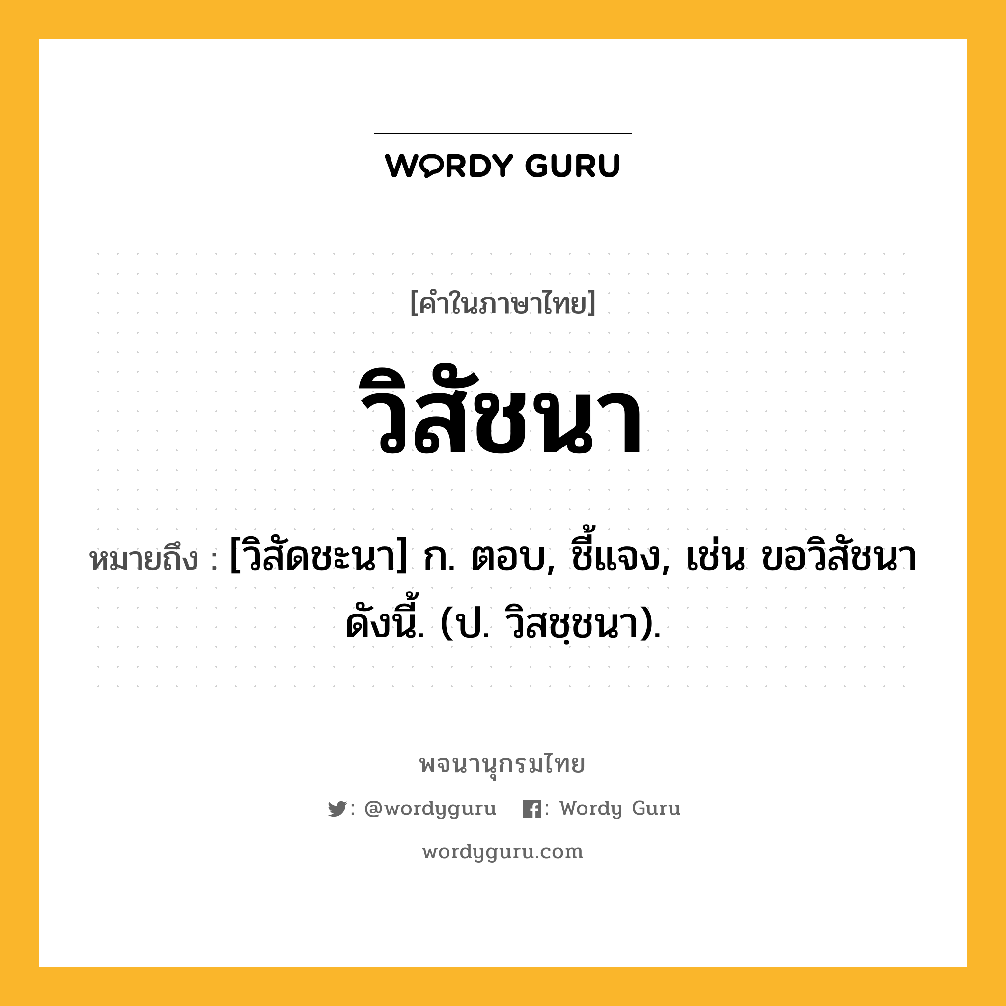 วิสัชนา ความหมาย หมายถึงอะไร?, คำในภาษาไทย วิสัชนา หมายถึง [วิสัดชะนา] ก. ตอบ, ชี้แจง, เช่น ขอวิสัชนาดังนี้. (ป. วิสชฺชนา).