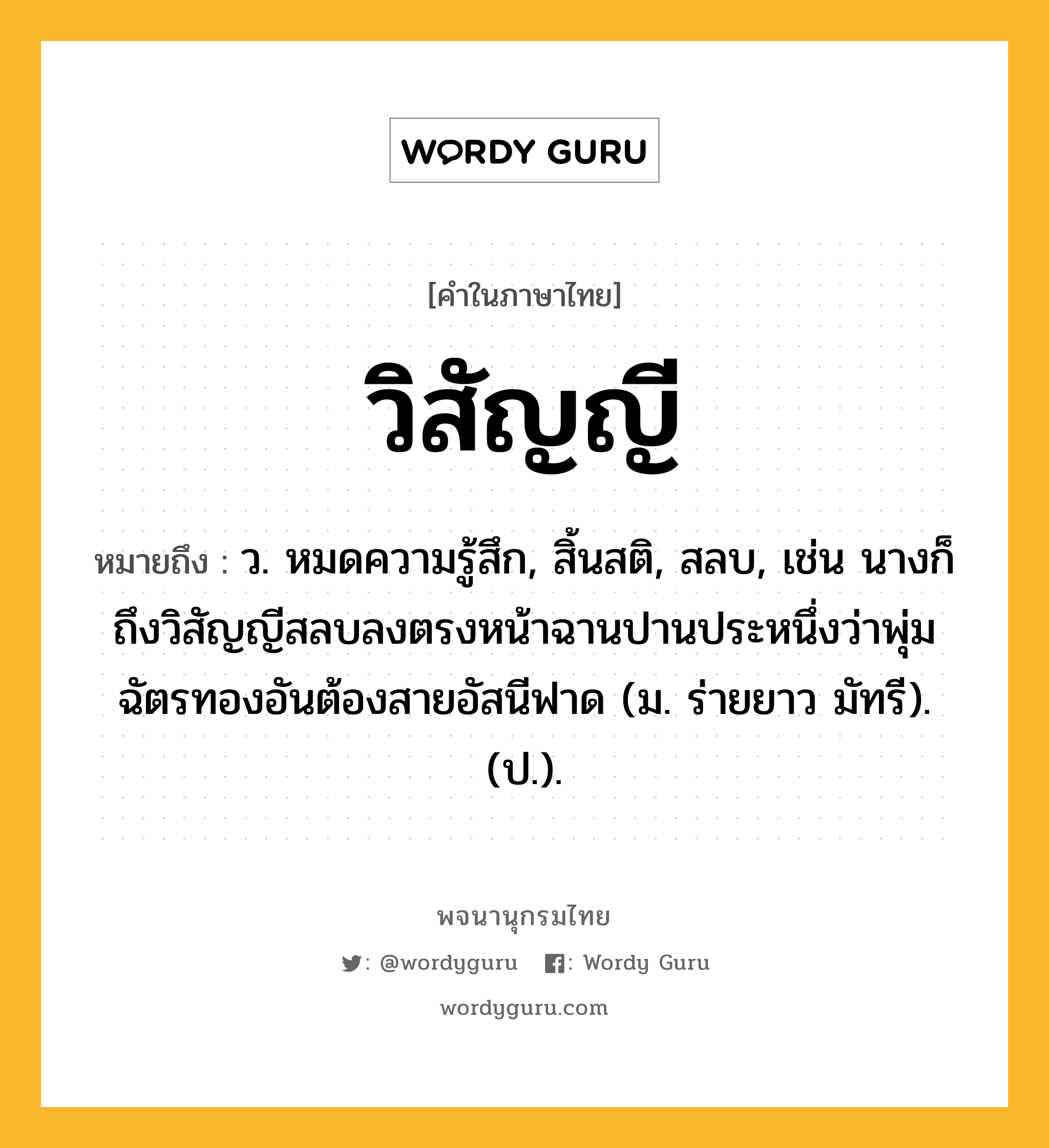 วิสัญญี ความหมาย หมายถึงอะไร?, คำในภาษาไทย วิสัญญี หมายถึง ว. หมดความรู้สึก, สิ้นสติ, สลบ, เช่น นางก็ถึงวิสัญญีสลบลงตรงหน้าฉานปานประหนึ่งว่าพุ่มฉัตรทองอันต้องสายอัสนีฟาด (ม. ร่ายยาว มัทรี). (ป.).