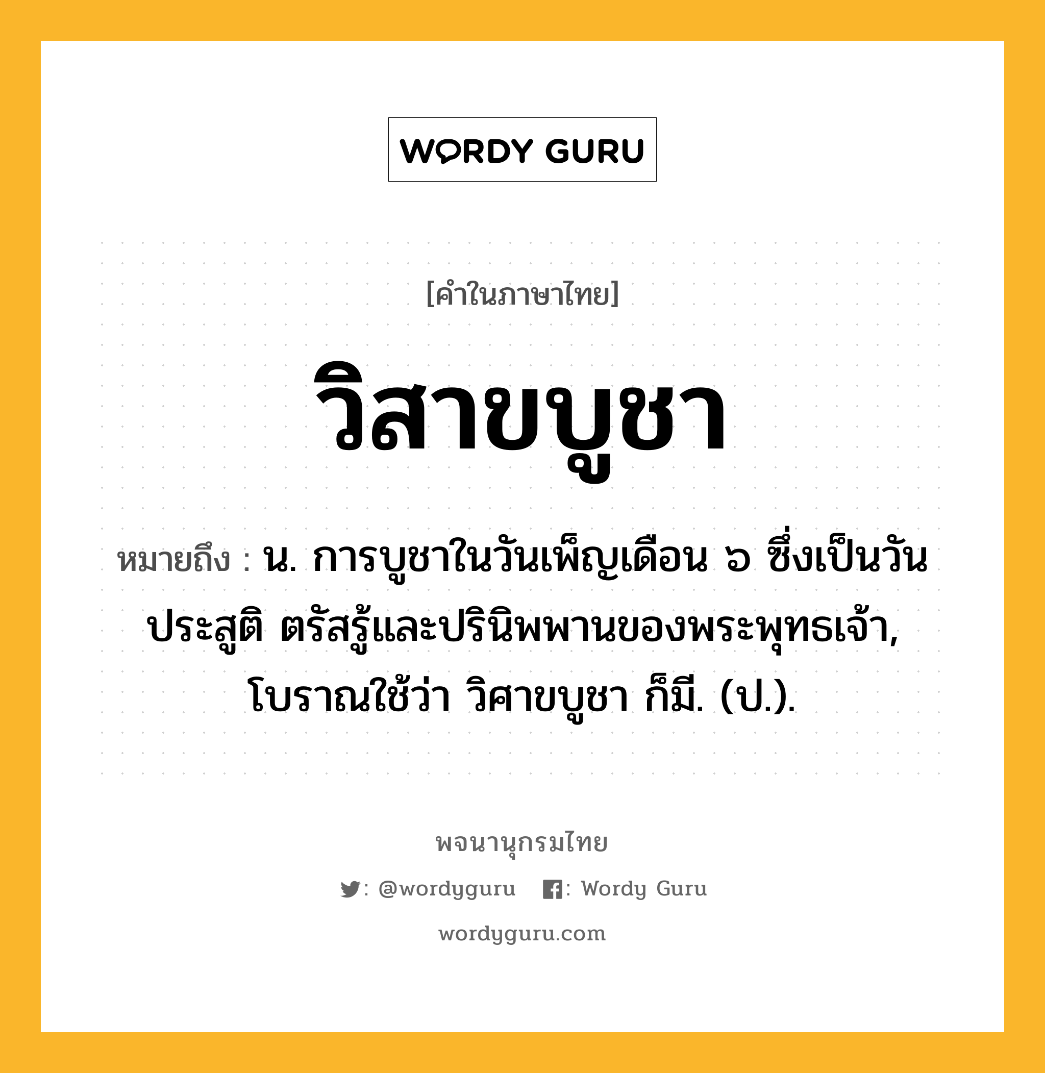 วิสาขบูชา ความหมาย หมายถึงอะไร?, คำในภาษาไทย วิสาขบูชา หมายถึง น. การบูชาในวันเพ็ญเดือน ๖ ซึ่งเป็นวันประสูติ ตรัสรู้และปรินิพพานของพระพุทธเจ้า, โบราณใช้ว่า วิศาขบูชา ก็มี. (ป.).