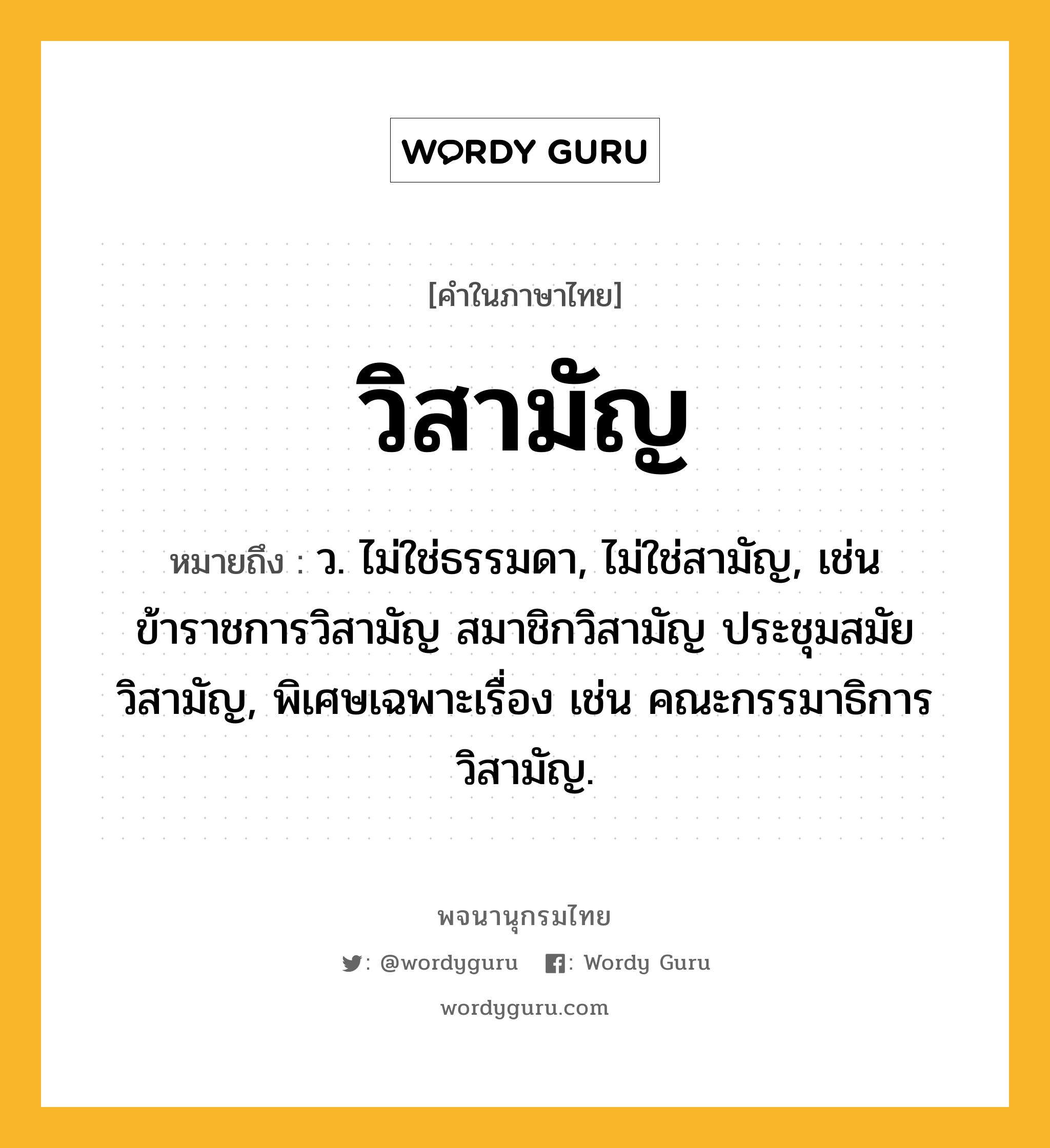 วิสามัญ ความหมาย หมายถึงอะไร?, คำในภาษาไทย วิสามัญ หมายถึง ว. ไม่ใช่ธรรมดา, ไม่ใช่สามัญ, เช่น ข้าราชการวิสามัญ สมาชิกวิสามัญ ประชุมสมัยวิสามัญ, พิเศษเฉพาะเรื่อง เช่น คณะกรรมาธิการวิสามัญ.