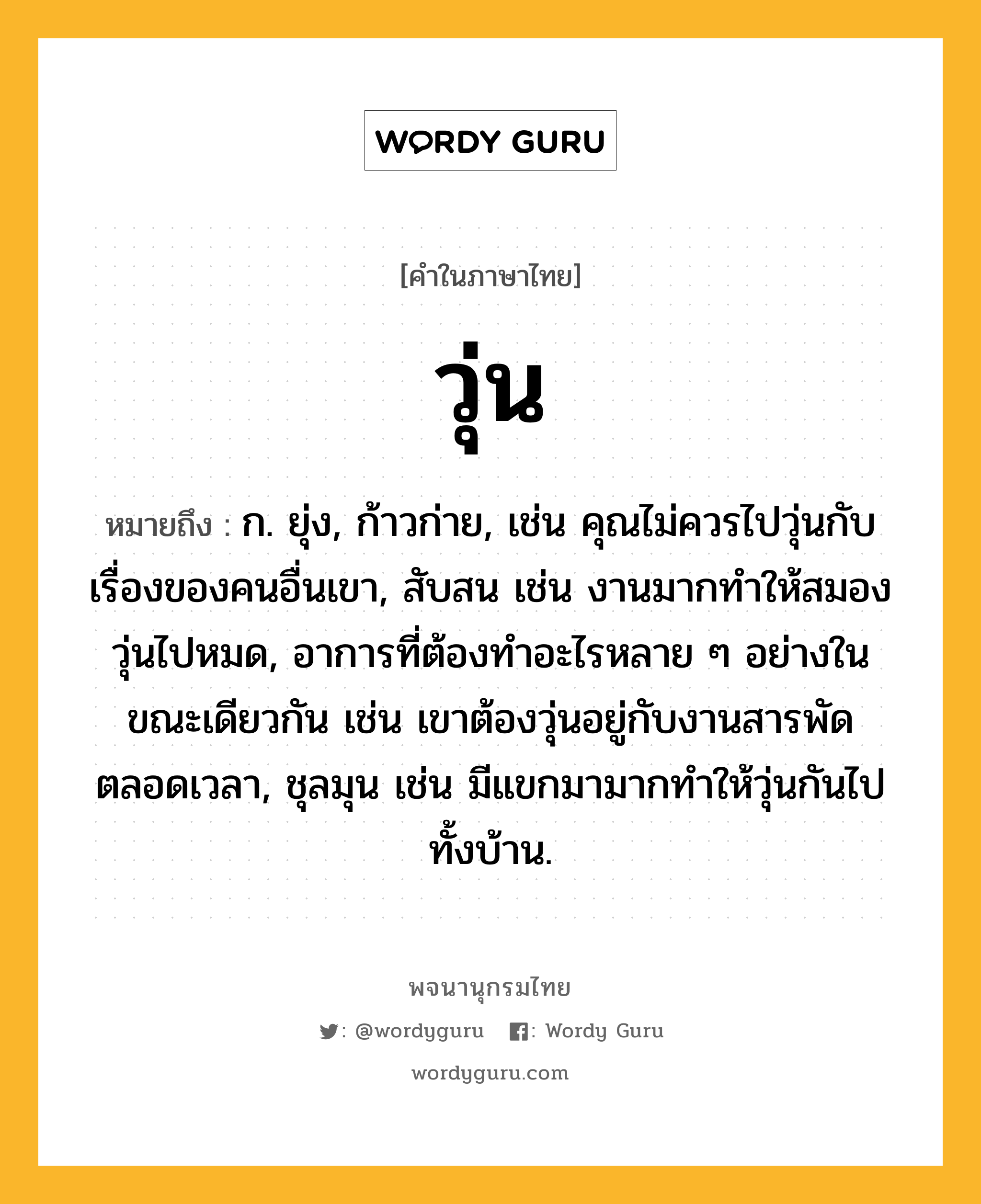 วุ่น ความหมาย หมายถึงอะไร?, คำในภาษาไทย วุ่น หมายถึง ก. ยุ่ง, ก้าวก่าย, เช่น คุณไม่ควรไปวุ่นกับเรื่องของคนอื่นเขา, สับสน เช่น งานมากทําให้สมองวุ่นไปหมด, อาการที่ต้องทําอะไรหลาย ๆ อย่างในขณะเดียวกัน เช่น เขาต้องวุ่นอยู่กับงานสารพัดตลอดเวลา, ชุลมุน เช่น มีแขกมามากทําให้วุ่นกันไปทั้งบ้าน.