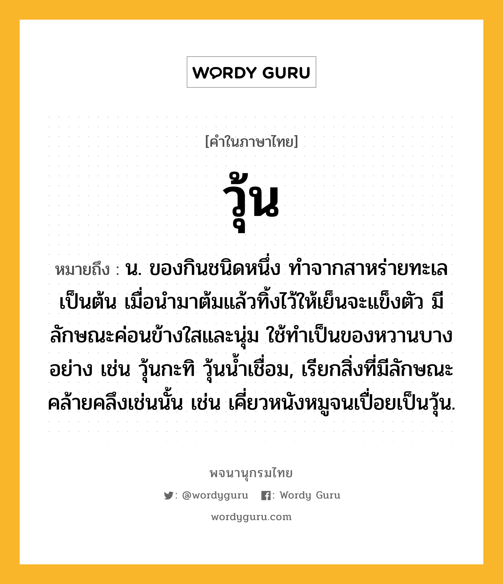 วุ้น ความหมาย หมายถึงอะไร?, คำในภาษาไทย วุ้น หมายถึง น. ของกินชนิดหนึ่ง ทำจากสาหร่ายทะเลเป็นต้น เมื่อนํามาต้มแล้วทิ้งไว้ให้เย็นจะแข็งตัว มีลักษณะค่อนข้างใสและนุ่ม ใช้ทําเป็นของหวานบางอย่าง เช่น วุ้นกะทิ วุ้นนํ้าเชื่อม, เรียกสิ่งที่มีลักษณะคล้ายคลึงเช่นนั้น เช่น เคี่ยวหนังหมูจนเปื่อยเป็นวุ้น.