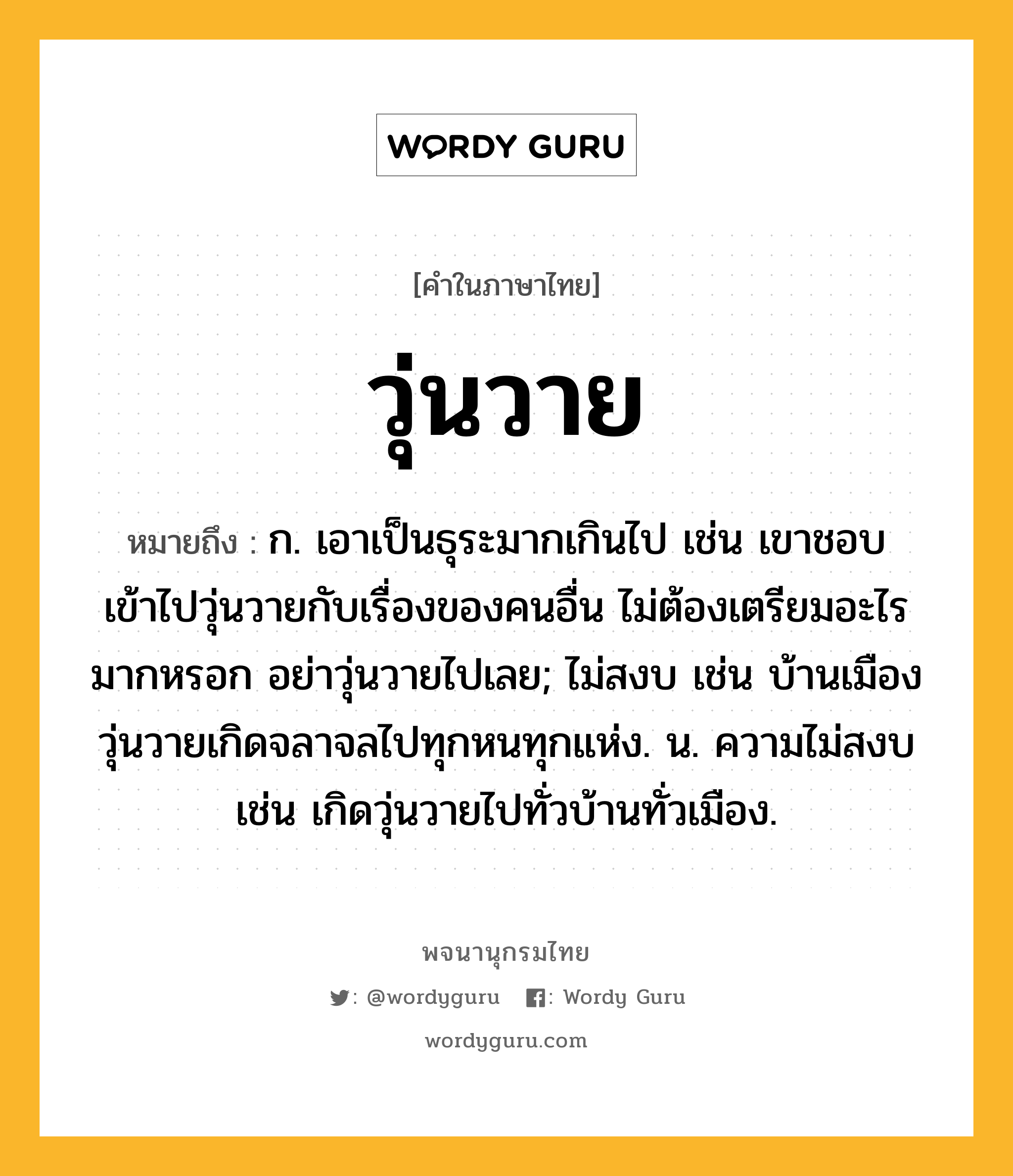 วุ่นวาย ความหมาย หมายถึงอะไร?, คำในภาษาไทย วุ่นวาย หมายถึง ก. เอาเป็นธุระมากเกินไป เช่น เขาชอบเข้าไปวุ่นวายกับเรื่องของคนอื่น ไม่ต้องเตรียมอะไรมากหรอก อย่าวุ่นวายไปเลย; ไม่สงบ เช่น บ้านเมืองวุ่นวายเกิดจลาจลไปทุกหนทุกแห่ง. น. ความไม่สงบ เช่น เกิดวุ่นวายไปทั่วบ้านทั่วเมือง.