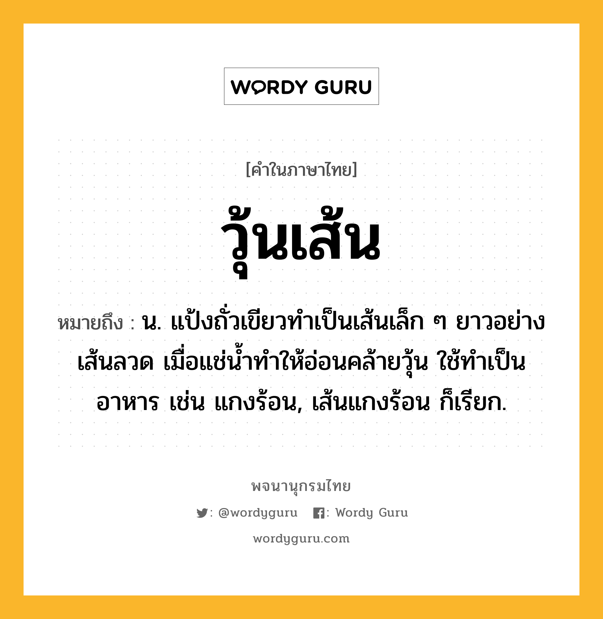 วุ้นเส้น ความหมาย หมายถึงอะไร?, คำในภาษาไทย วุ้นเส้น หมายถึง น. แป้งถั่วเขียวทําเป็นเส้นเล็ก ๆ ยาวอย่างเส้นลวด เมื่อแช่นํ้าทําให้อ่อนคล้ายวุ้น ใช้ทําเป็นอาหาร เช่น แกงร้อน, เส้นแกงร้อน ก็เรียก.