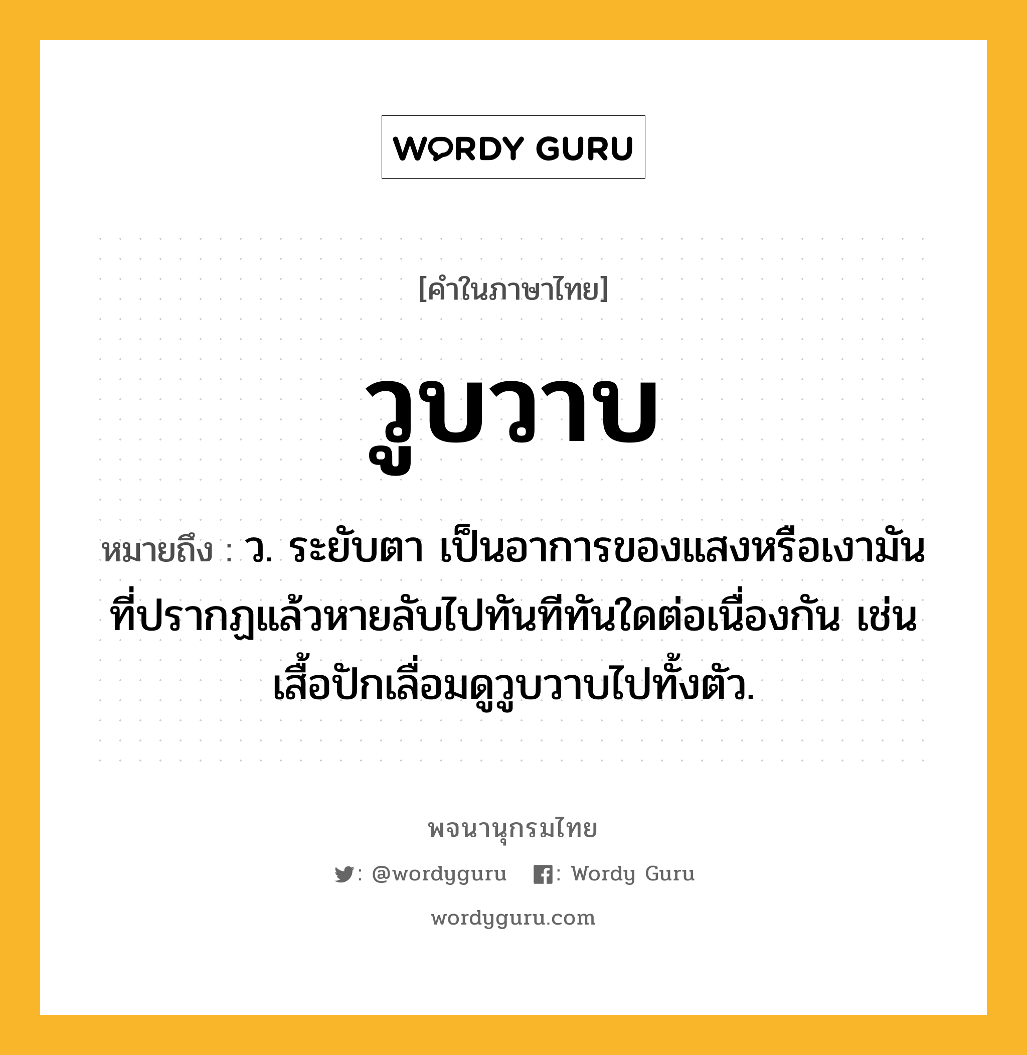 วูบวาบ ความหมาย หมายถึงอะไร?, คำในภาษาไทย วูบวาบ หมายถึง ว. ระยับตา เป็นอาการของแสงหรือเงามันที่ปรากฏแล้วหายลับไปทันทีทันใดต่อเนื่องกัน เช่น เสื้อปักเลื่อมดูวูบวาบไปทั้งตัว.