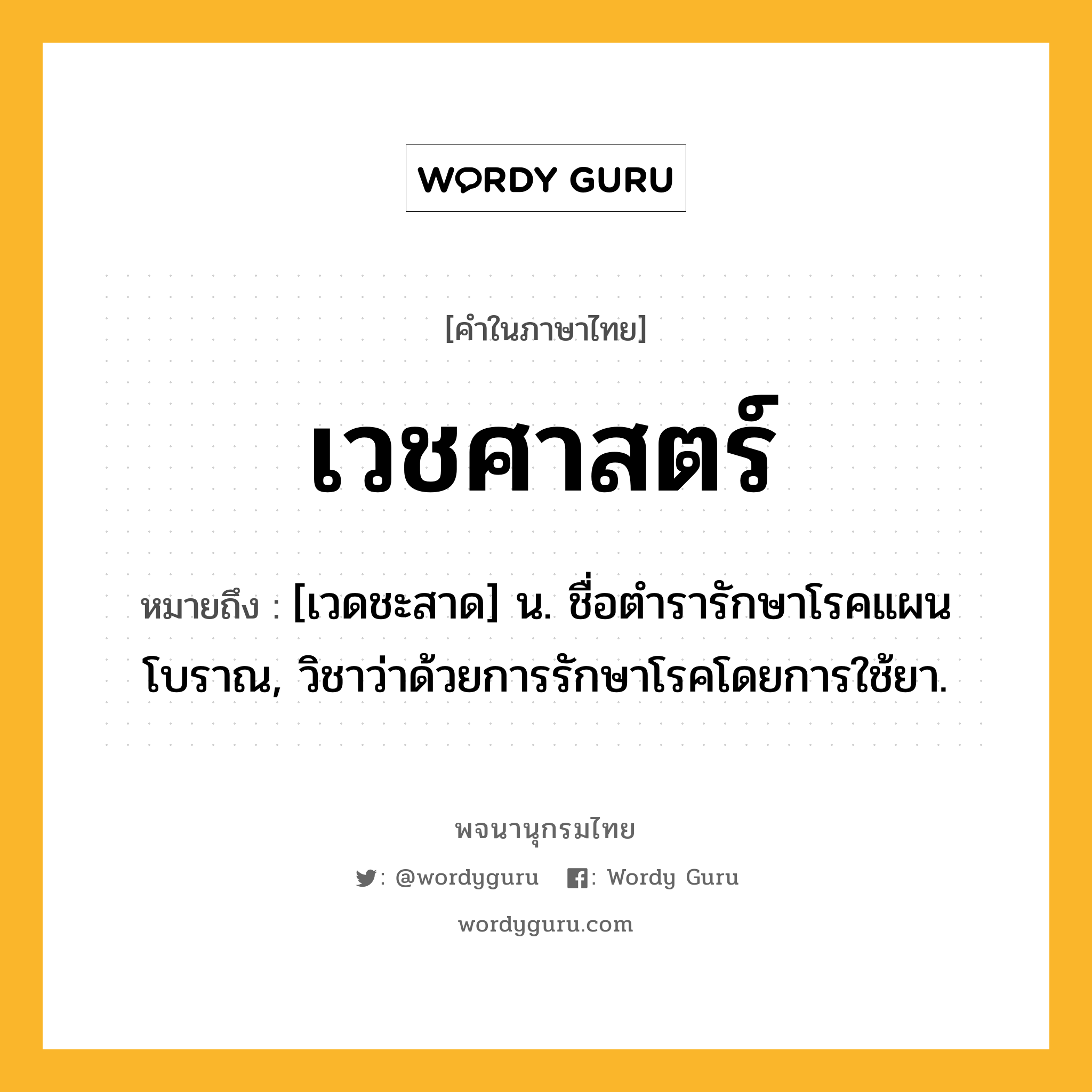 เวชศาสตร์ ความหมาย หมายถึงอะไร?, คำในภาษาไทย เวชศาสตร์ หมายถึง [เวดชะสาด] น. ชื่อตํารารักษาโรคแผนโบราณ, วิชาว่าด้วยการรักษาโรคโดยการใช้ยา.