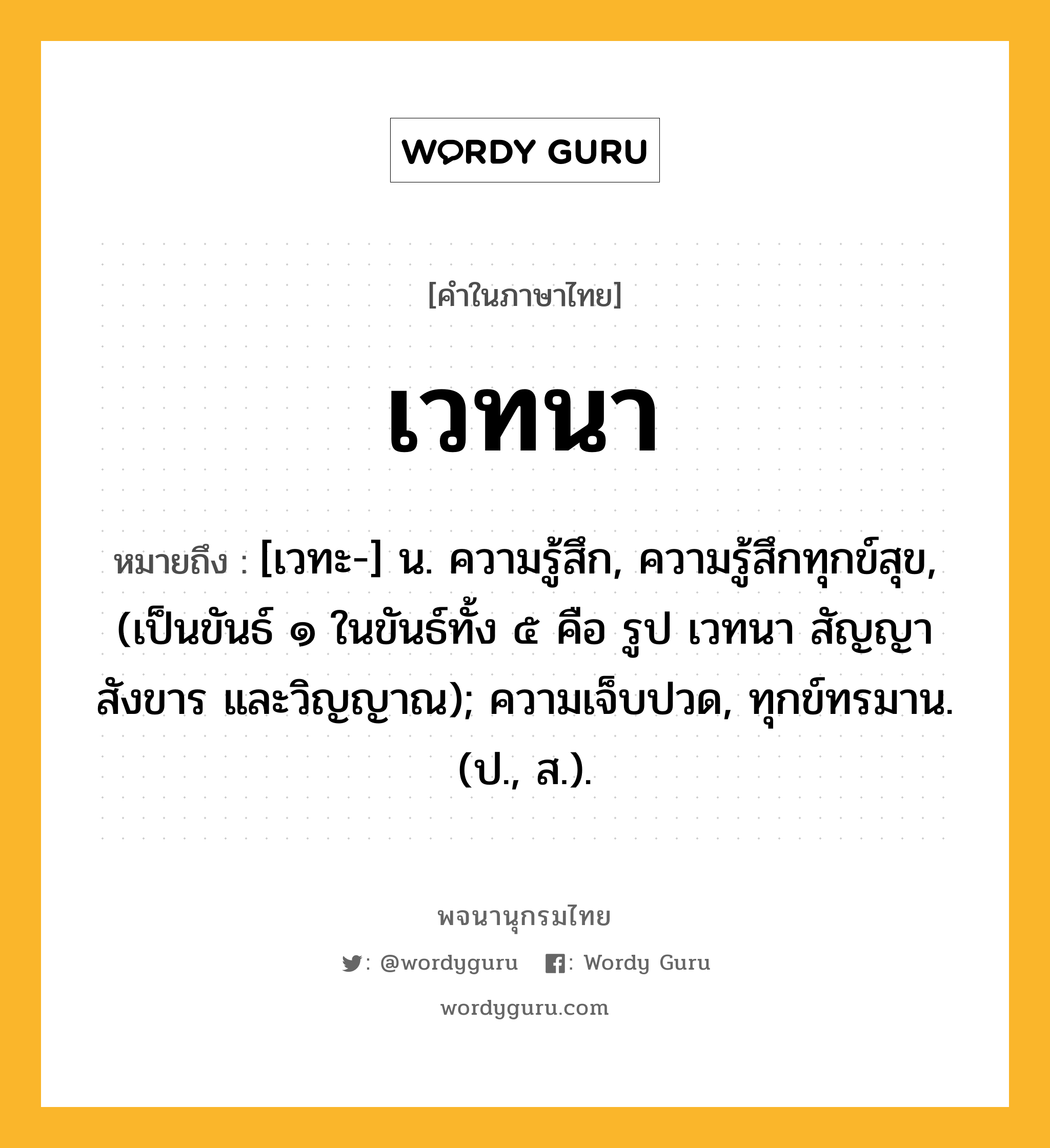 เวทนา ความหมาย หมายถึงอะไร?, คำในภาษาไทย เวทนา หมายถึง [เวทะ-] น. ความรู้สึก, ความรู้สึกทุกข์สุข, (เป็นขันธ์ ๑ ในขันธ์ทั้ง ๕ คือ รูป เวทนา สัญญา สังขาร และวิญญาณ); ความเจ็บปวด, ทุกข์ทรมาน. (ป., ส.).