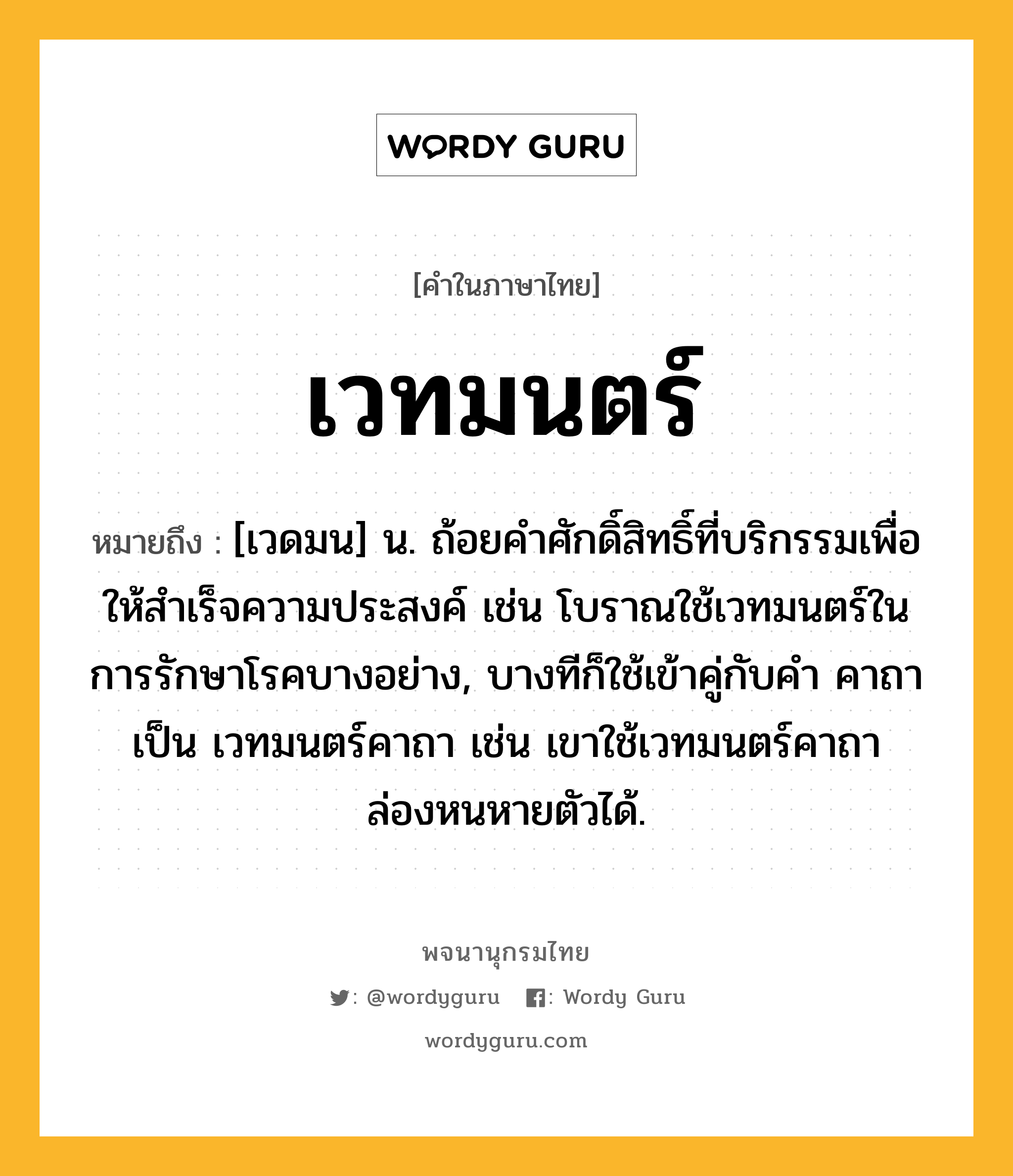 เวทมนตร์ ความหมาย หมายถึงอะไร?, คำในภาษาไทย เวทมนตร์ หมายถึง [เวดมน] น. ถ้อยคําศักดิ์สิทธิ์ที่บริกรรมเพื่อให้สําเร็จความประสงค์ เช่น โบราณใช้เวทมนตร์ในการรักษาโรคบางอย่าง, บางทีก็ใช้เข้าคู่กับคำ คาถา เป็น เวทมนตร์คาถา เช่น เขาใช้เวทมนตร์คาถาล่องหนหายตัวได้.