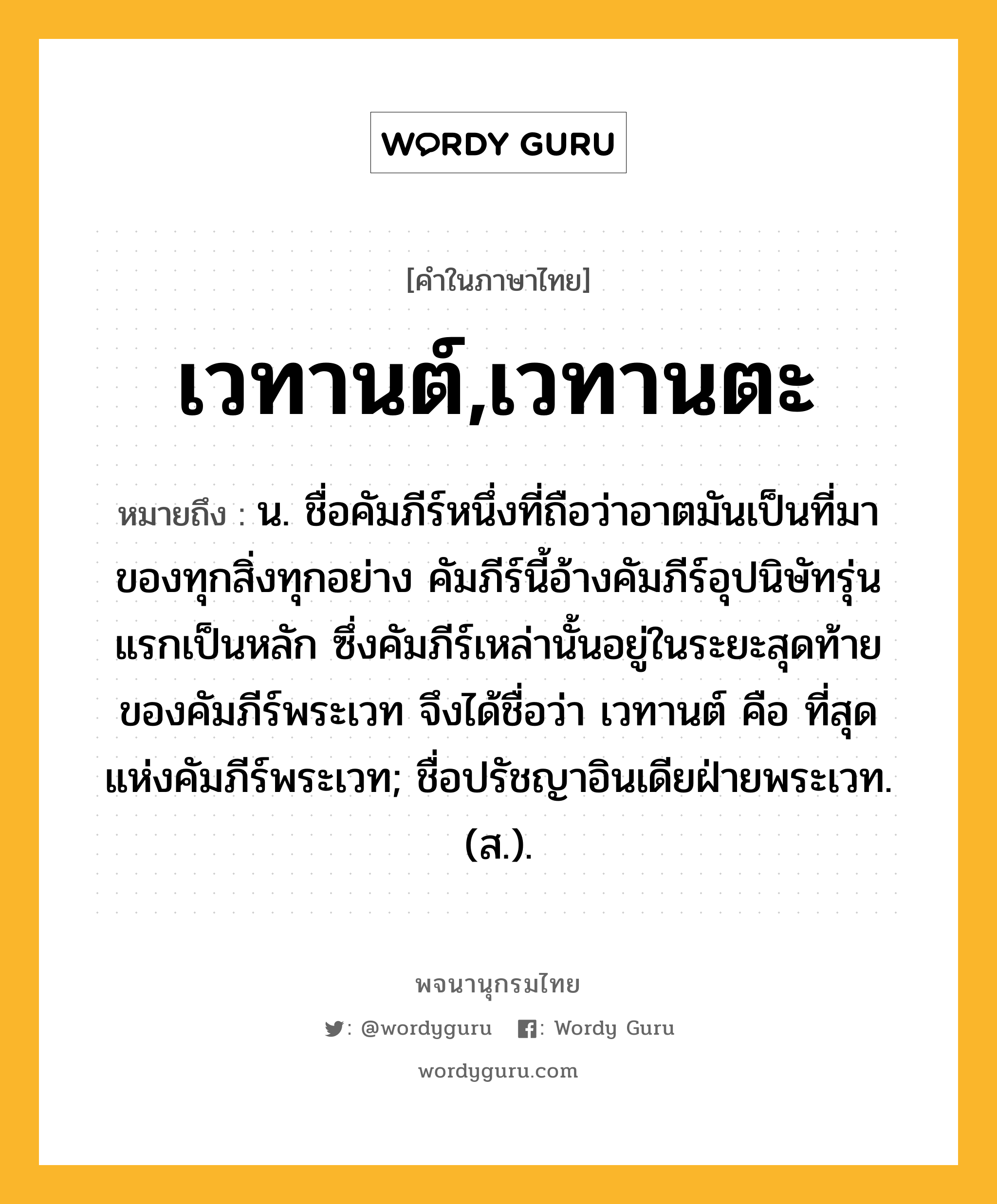 เวทานต์,เวทานตะ ความหมาย หมายถึงอะไร?, คำในภาษาไทย เวทานต์,เวทานตะ หมายถึง น. ชื่อคัมภีร์หนึ่งที่ถือว่าอาตมันเป็นที่มาของทุกสิ่งทุกอย่าง คัมภีร์นี้อ้างคัมภีร์อุปนิษัทรุ่นแรกเป็นหลัก ซึ่งคัมภีร์เหล่านั้นอยู่ในระยะสุดท้ายของคัมภีร์พระเวท จึงได้ชื่อว่า เวทานต์ คือ ที่สุดแห่งคัมภีร์พระเวท; ชื่อปรัชญาอินเดียฝ่ายพระเวท. (ส.).